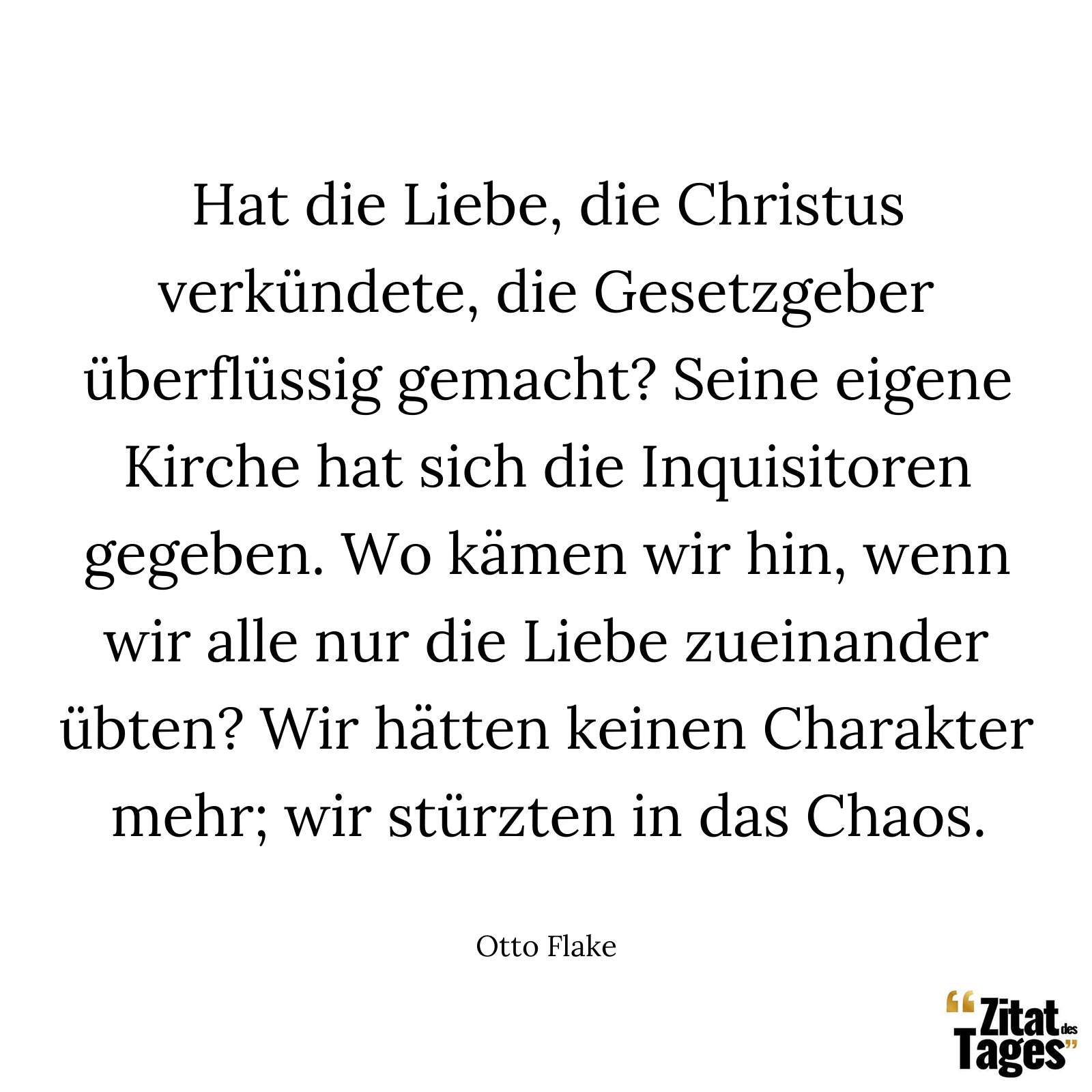 Hat die Liebe, die Christus verkündete, die Gesetzgeber überflüssig gemacht? Seine eigene Kirche hat sich die Inquisitoren gegeben. Wo kämen wir hin, wenn wir alle nur die Liebe zueinander übten? Wir hätten keinen Charakter mehr; wir stürzten in das Chaos. - Otto Flake