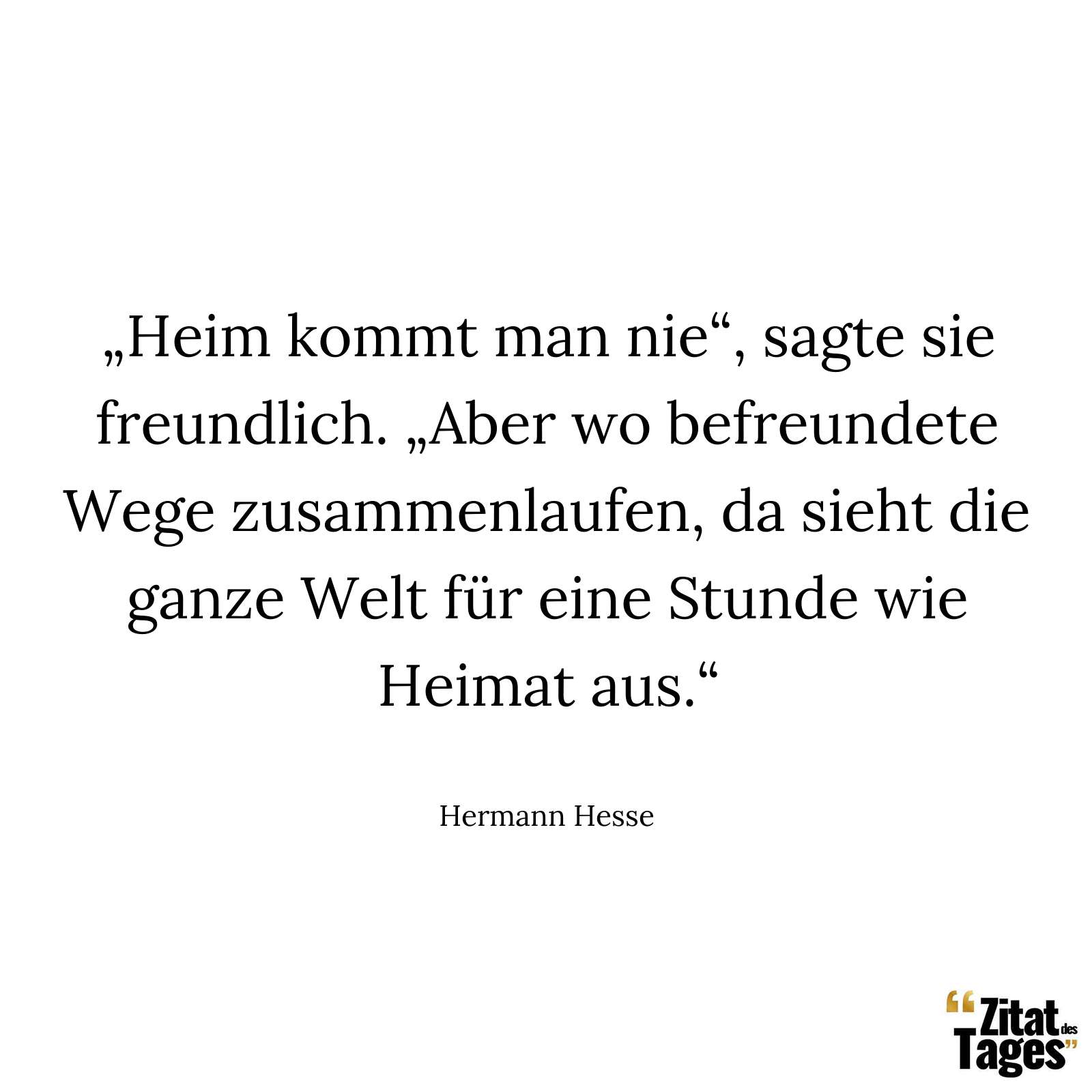 „Heim kommt man nie“, sagte sie freundlich. „Aber wo befreundete Wege zusammenlaufen, da sieht die ganze Welt für eine Stunde wie Heimat aus.“ - Hermann Hesse