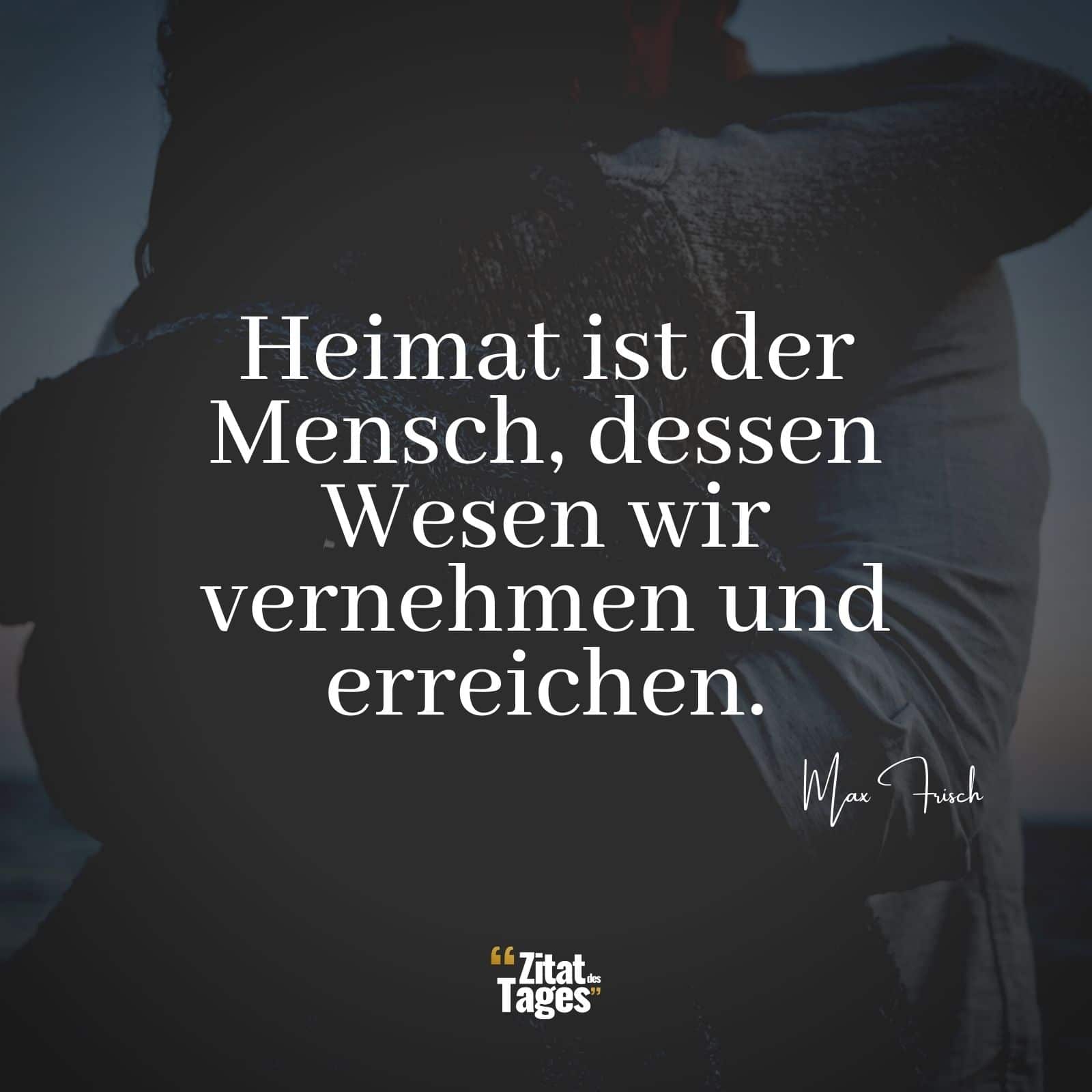 Heimat ist der Mensch, dessen Wesen wir vernehmen und erreichen. - Max Frisch