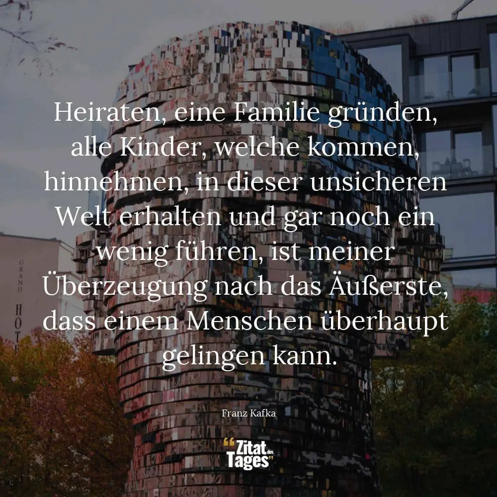 Heiraten, eine Familie gründen, alle Kinder, welche kommen, hinnehmen, in dieser unsicheren Welt erhalten und gar noch ein wenig führen, ist meiner Überzeugung nach das Äußerste, dass einem Menschen überhaupt gelingen kann. - Franz Kafka