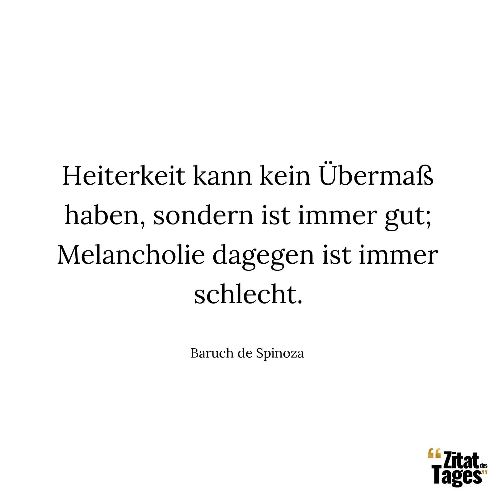 Heiterkeit kann kein Übermaß haben, sondern ist immer gut; Melancholie dagegen ist immer schlecht. - Baruch de Spinoza