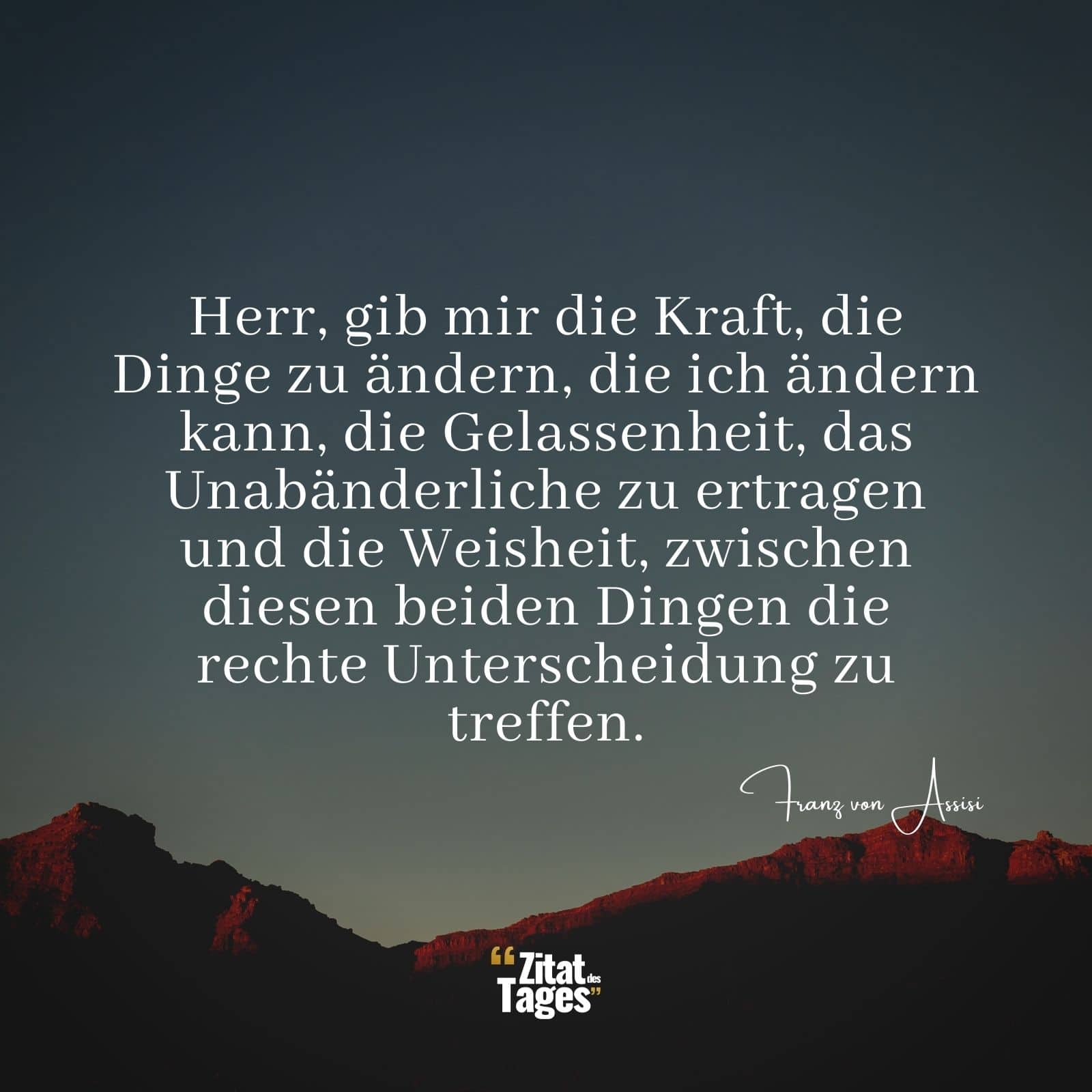 Herr, gib mir die Kraft, die Dinge zu ändern, die ich ändern kann, die Gelassenheit, das Unabänderliche zu ertragen und die Weisheit, zwischen diesen beiden Dingen die rechte Unterscheidung zu treffen. - Franz von Assisi