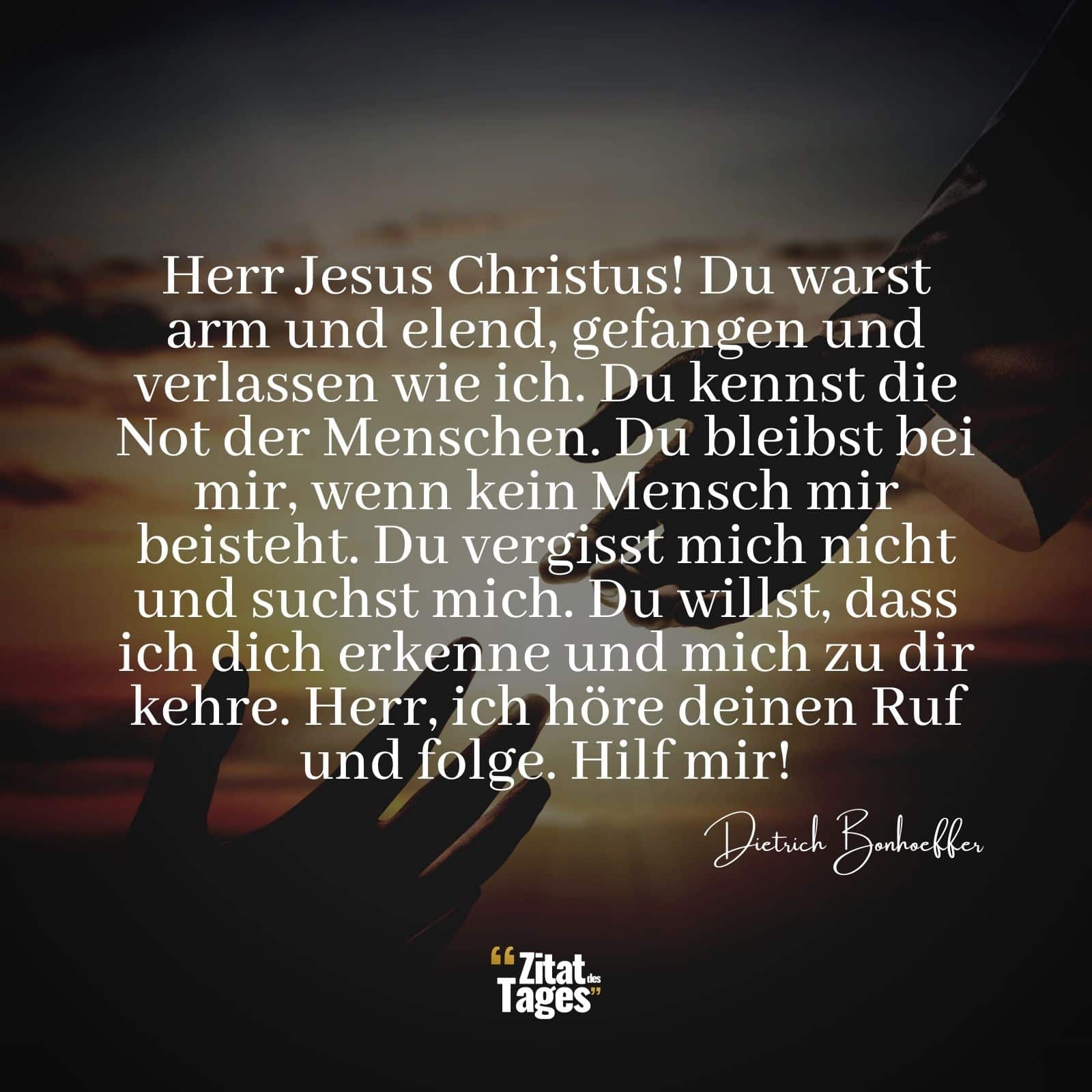 Herr Jesus Christus! Du warst arm und elend, gefangen und verlassen wie ich. Du kennst die Not der Menschen. Du bleibst bei mir, wenn kein Mensch mir beisteht. Du vergisst mich nicht und suchst mich. Du willst, dass ich dich erkenne und mich zu dir kehre. Herr, ich höre deinen Ruf und folge. Hilf mir! - Dietrich Bonhoeffer