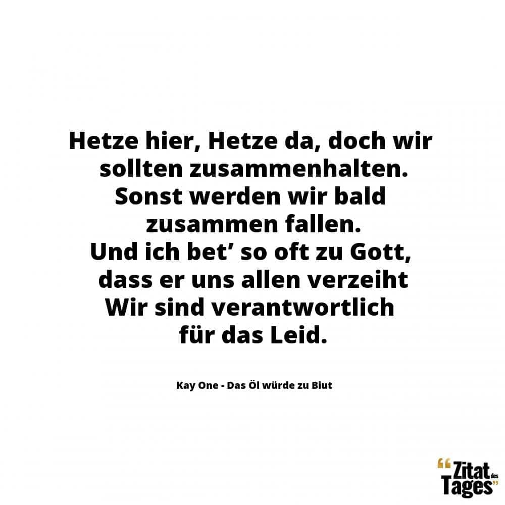 Hetze hier, Hetze da, doch wir sollten zusammenhalten. Sonst werden wir bald zusammen fallen. Und ich bet’ so oft zu Gott, dass er uns allen verzeiht Wir sind verantwortlich für das Leid. - Kay One