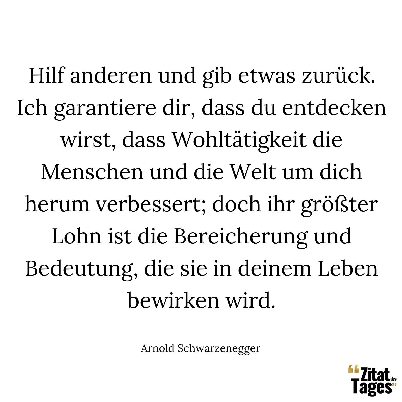 Hilf anderen und gib etwas zurück. Ich garantiere dir, dass du entdecken wirst, dass Wohltätigkeit die Menschen und die Welt um dich herum verbessert; doch ihr größter Lohn ist die Bereicherung und Bedeutung, die sie in deinem Leben bewirken wird. - Arnold Schwarzenegger