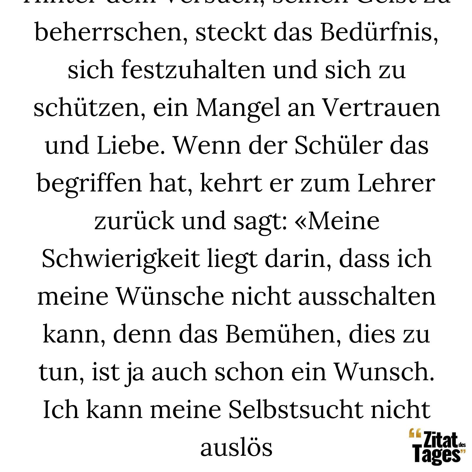 Hinter dem Versuch, seinen Geist zu beherrschen, steckt das Bedürfnis, sich festzuhalten und sich zu schützen, ein Mangel an Vertrauen und Liebe. Wenn der Schüler das begriffen hat, kehrt er zum Lehrer zurück und sagt: «Meine Schwierigkeit liegt darin, dass ich meine Wünsche nicht ausschalten kann, denn das Bemühen, dies zu tun, ist ja auch schon ein Wunsch. Ich kann meine Selbstsucht nicht auslös - Alan Watts