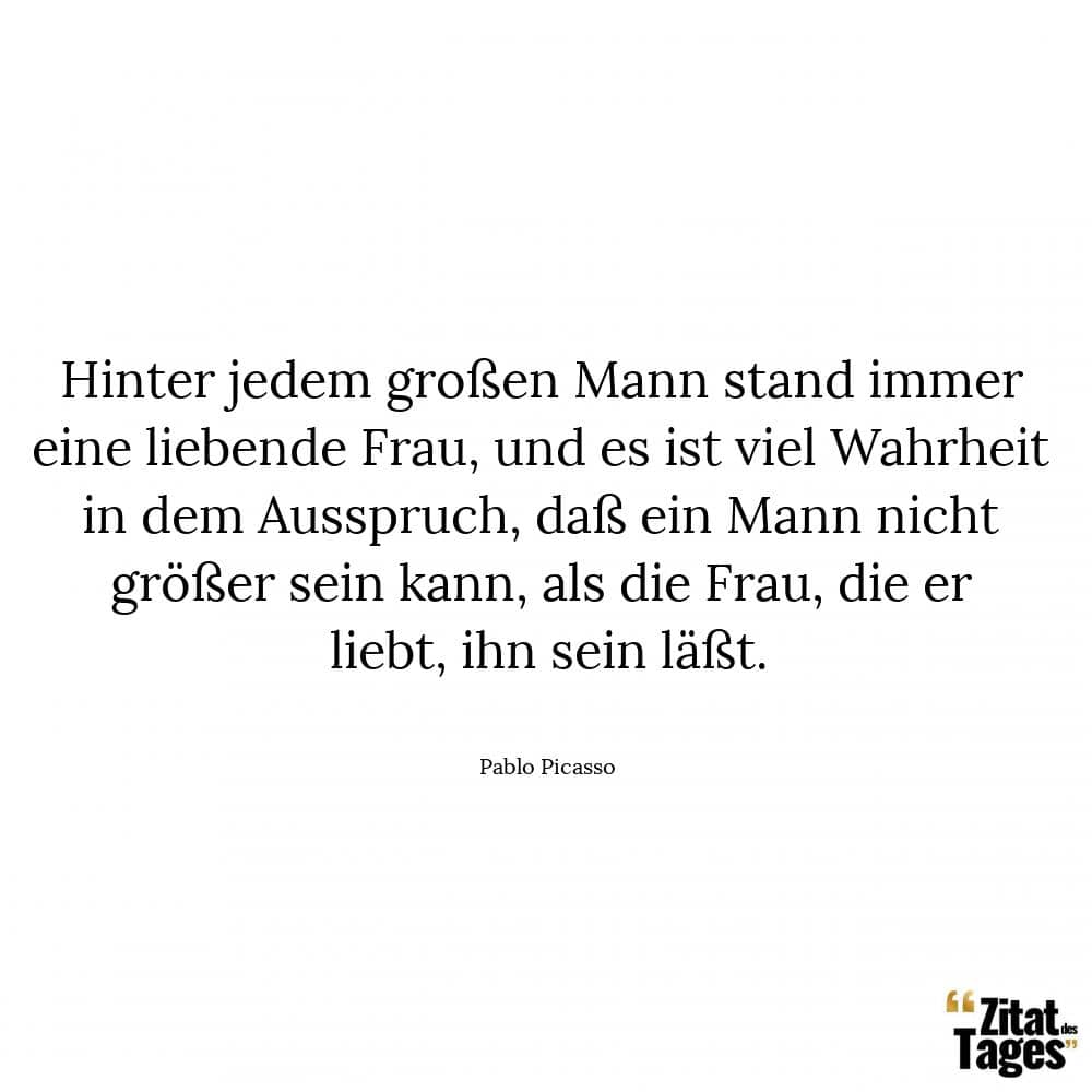 Hinter jedem großen Mann stand immer eine liebende Frau, und es ist viel Wahrheit in dem Ausspruch, daß ein Mann nicht größer sein kann, als die Frau, die er liebt, ihn sein läßt. - Pablo Picasso