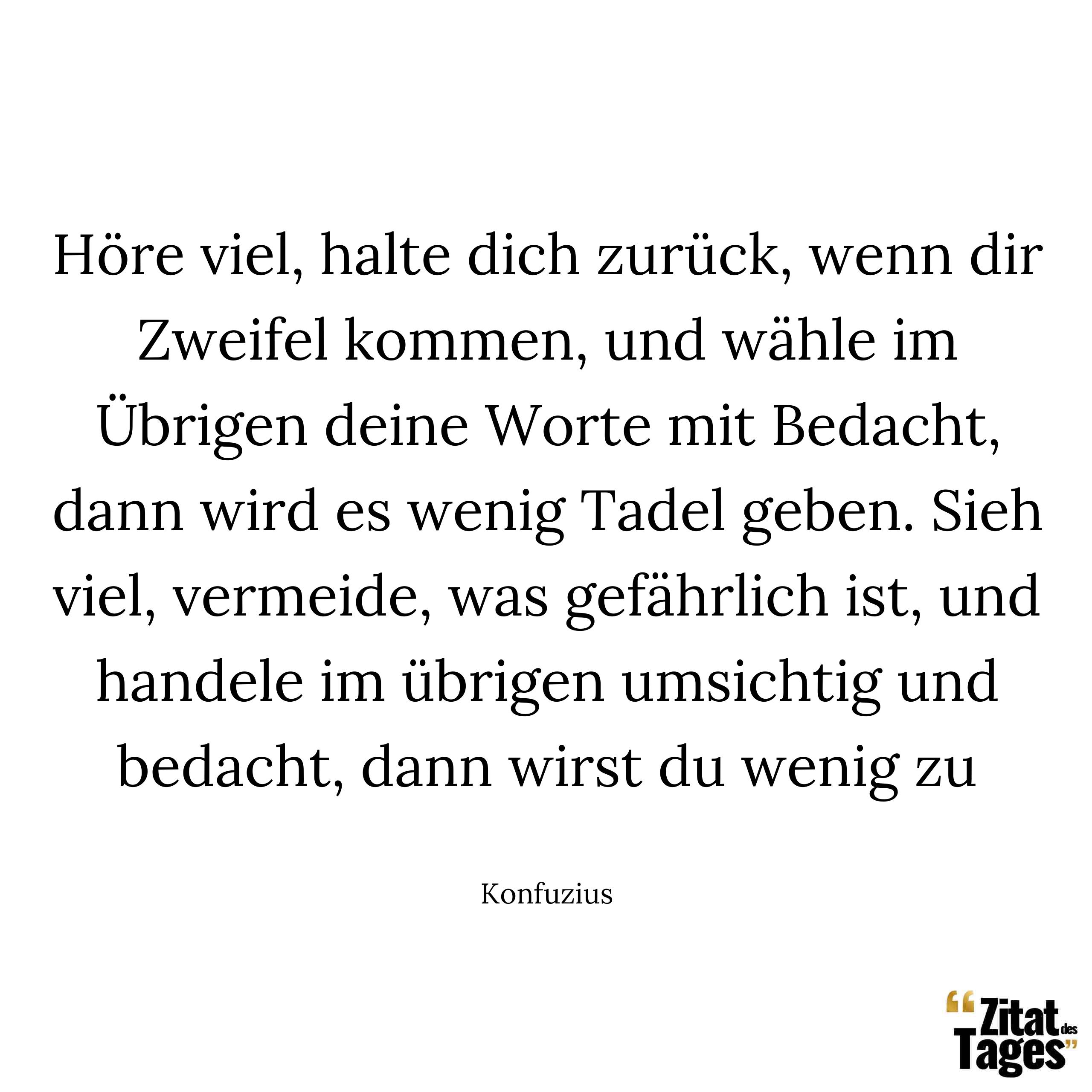 Höre viel, halte dich zurück, wenn dir Zweifel kommen, und wähle im übrigen deine Worte mit Bedacht, dann wird es wenig Tadel geben. Sieh viel, vermeide, was gefährlich ist, und handele im übrigen umsichtig und bedacht, dann wirst du wenig zu bereuen haben. - Konfuzius