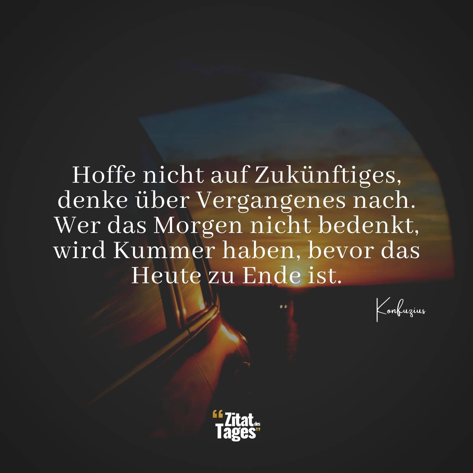 Hoffe nicht auf Zukünftiges, denke über Vergangenes nach. Wer das Morgen nicht bedenkt, wird Kummer haben, bevor das Heute zu Ende ist. - Konfuzius