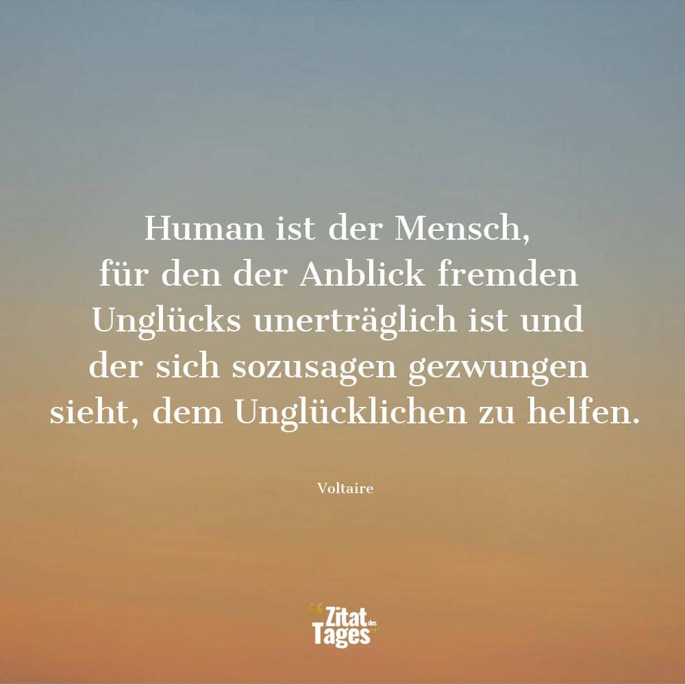 Human ist der Mensch, für den der Anblick fremden Unglücks unerträglich ist und der sich sozusagen gezwungen sieht, dem Unglücklichen zu helfen. - Voltaire