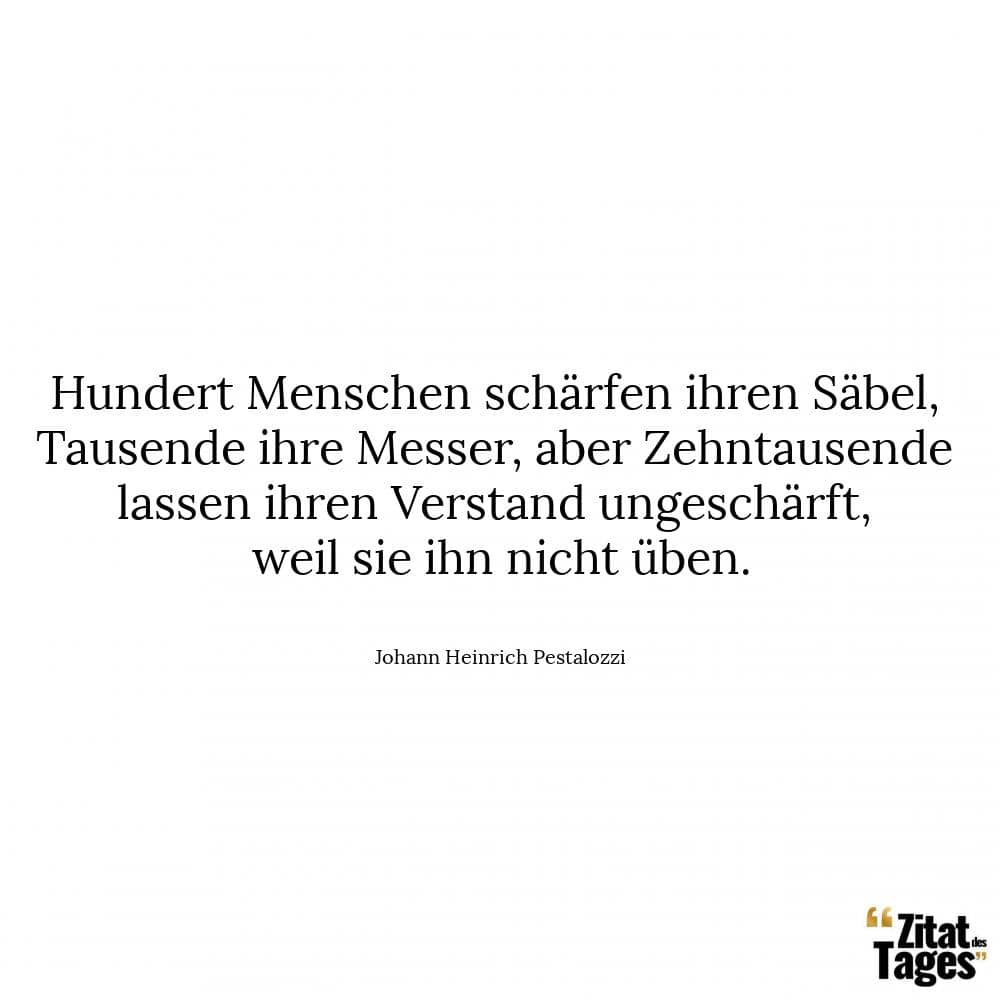 Hundert Menschen schärfen ihren Säbel, Tausende ihre Messer, aber Zehntausende lassen ihren Verstand ungeschärft, weil sie ihn nicht üben. - Johann Heinrich Pestalozzi