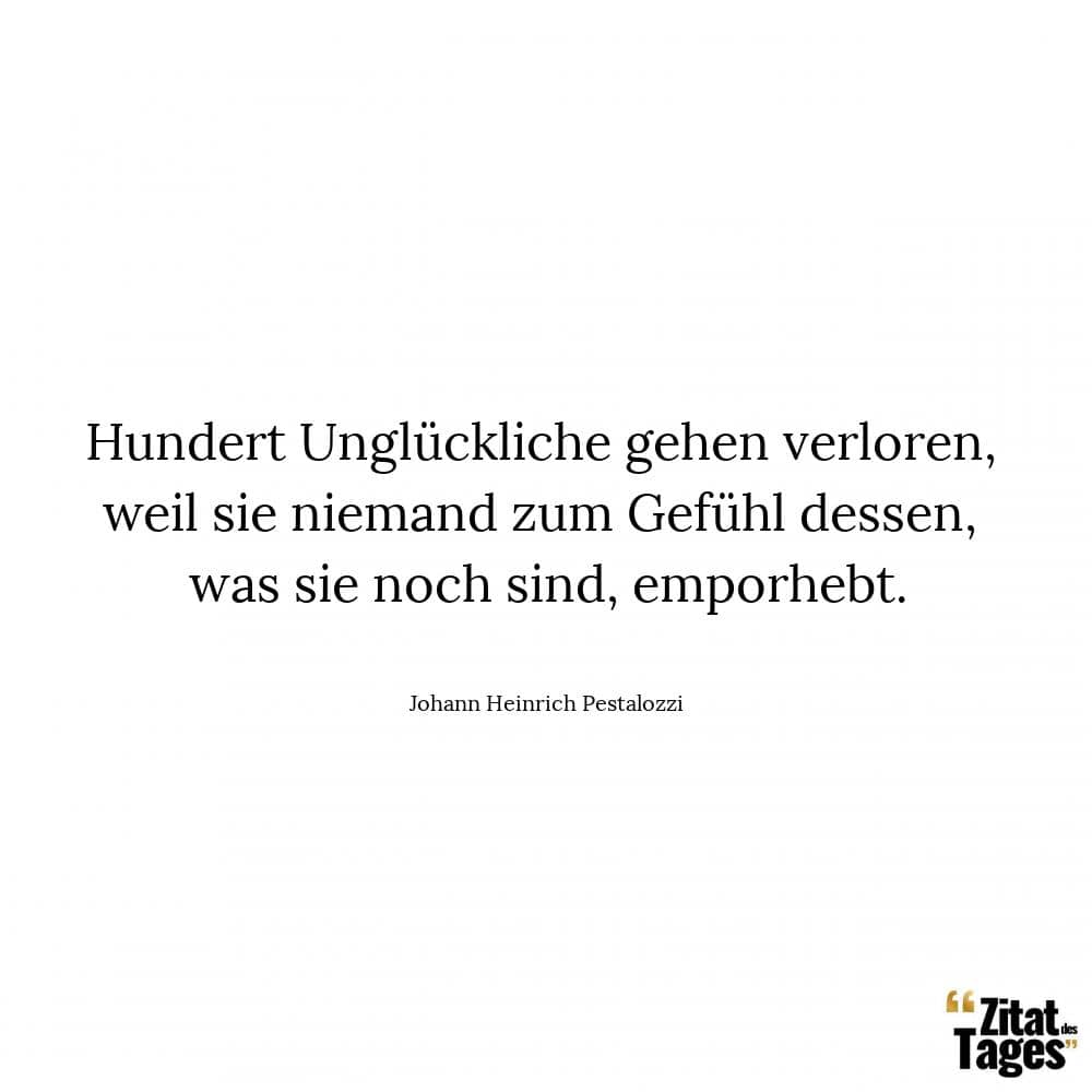 Hundert Unglückliche gehen verloren, weil sie niemand zum Gefühl dessen, was sie noch sind, emporhebt. - Johann Heinrich Pestalozzi