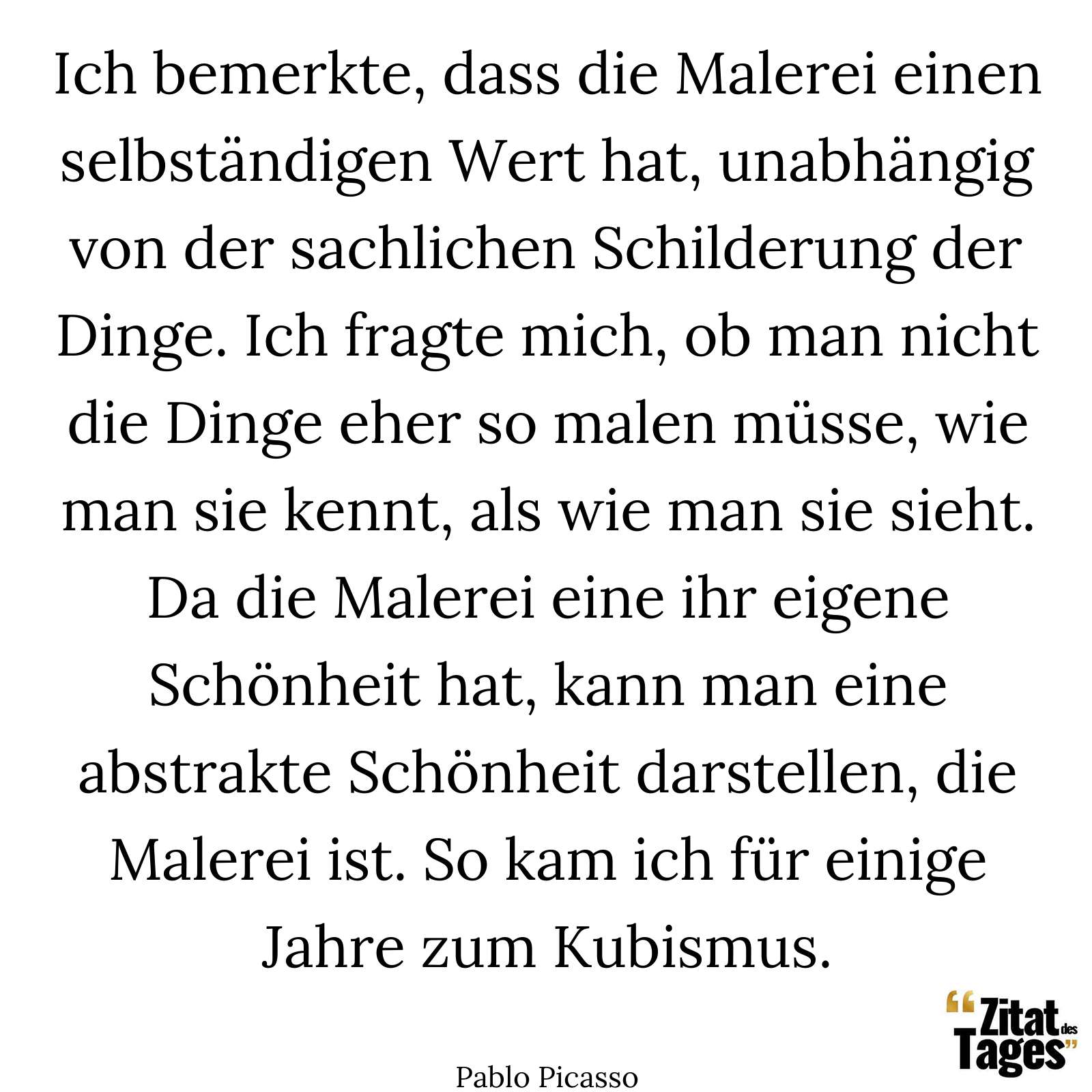 Ich bemerkte, dass die Malerei einen selbständigen Wert hat, unabhängig von der sachlichen Schilderung der Dinge. Ich fragte mich, ob man nicht die Dinge eher so malen müsse, wie man sie kennt, als wie man sie sieht. Da die Malerei eine ihr eigene Schönheit hat, kann man eine abstrakte Schönheit darstellen, die Malerei ist. So kam ich für einige Jahre zum Kubismus. - Pablo Picasso