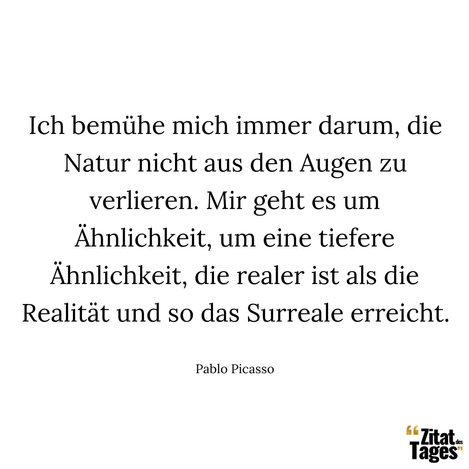 Ich bemühe mich immer darum, die Natur nicht aus den Augen zu verlieren. Mir geht es um Ähnlichkeit, um eine tiefere Ähnlichkeit, die realer ist als die Realität und so das Surreale erreicht. - Pablo Picasso