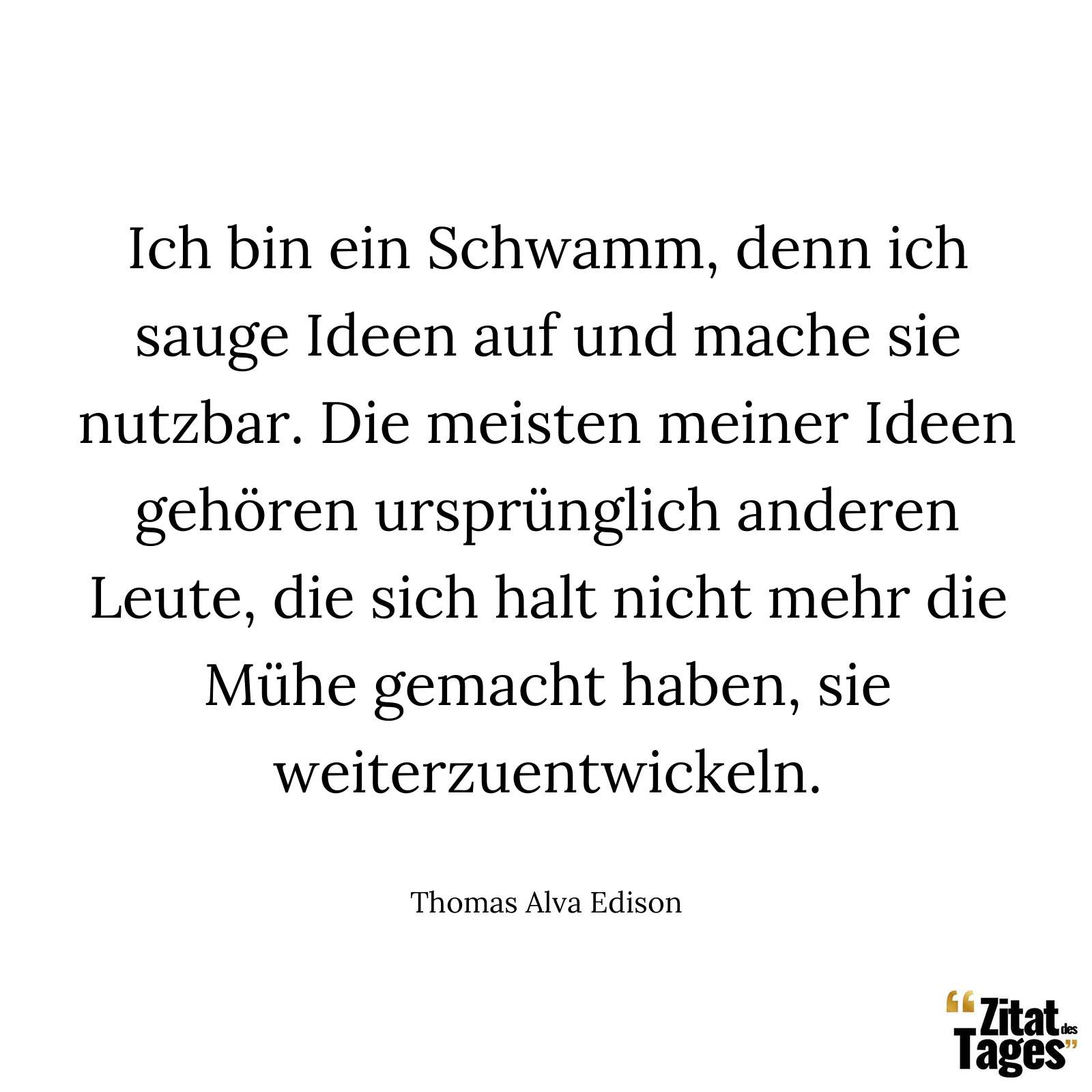 Ich bin ein Schwamm, denn ich sauge Ideen auf und mache sie nutzbar. Die meisten meiner Ideen gehören ursprünglich anderen Leute, die sich halt nicht mehr die Mühe gemacht haben, sie weiterzuentwickeln. - Thomas Alva Edison