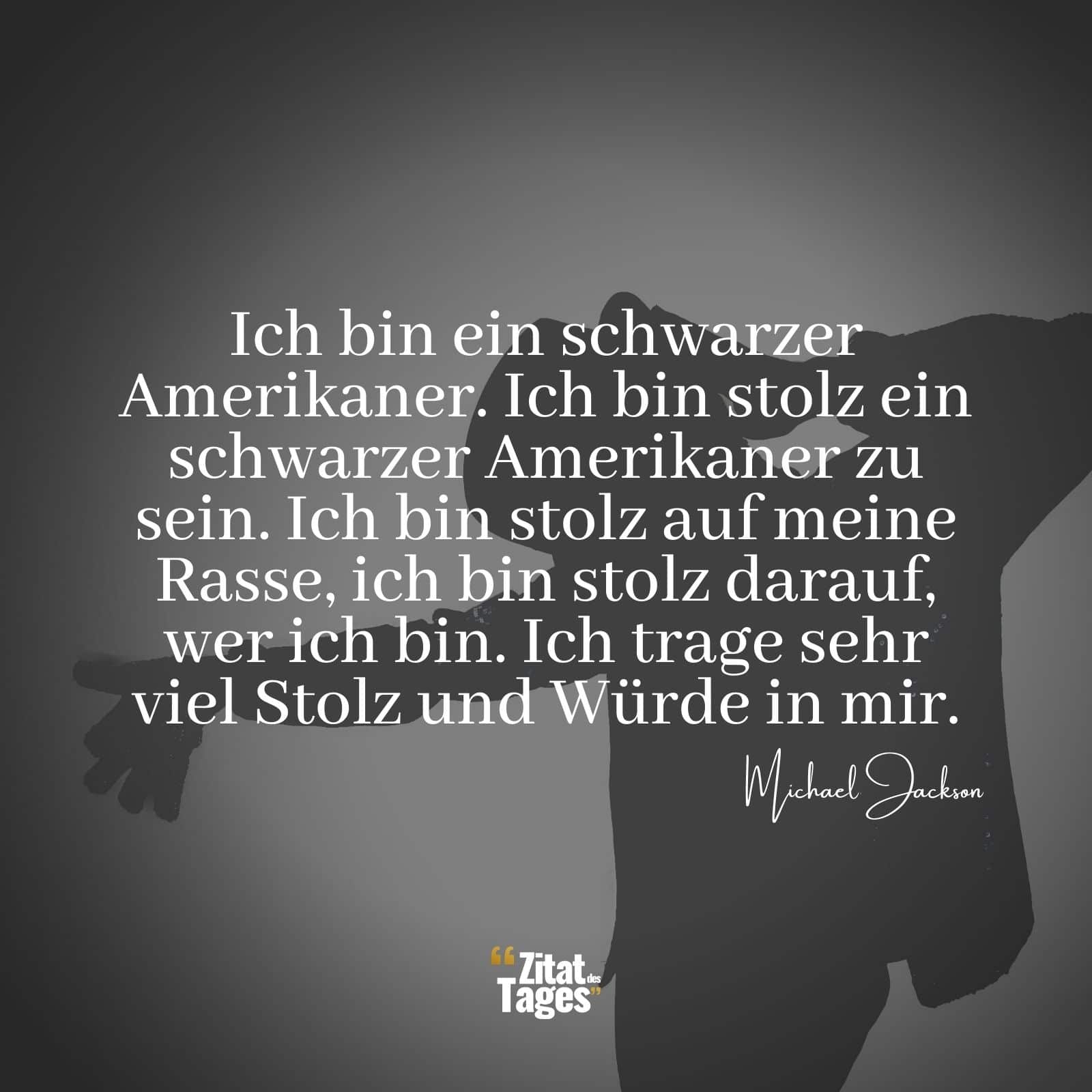 Ich bin ein schwarzer Amerikaner. Ich bin stolz ein schwarzer Amerikaner zu sein. Ich bin stolz auf meine Rasse, ich bin stolz darauf, wer ich bin. Ich trage sehr viel Stolz und Würde in mir. - Michael Jackson