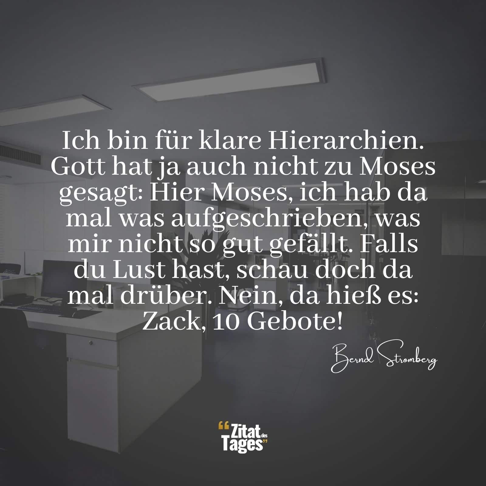 Ich bin für klare Hierarchien. Gott hat ja auch nicht zu Moses gesagt: Hier Moses, ich hab da mal was aufgeschrieben, was mir nicht so gut gefällt. Falls du Lust hast, schau doch da mal drüber. Nein, da hieß es: Zack, 10 Gebote! - Bernd Stromberg