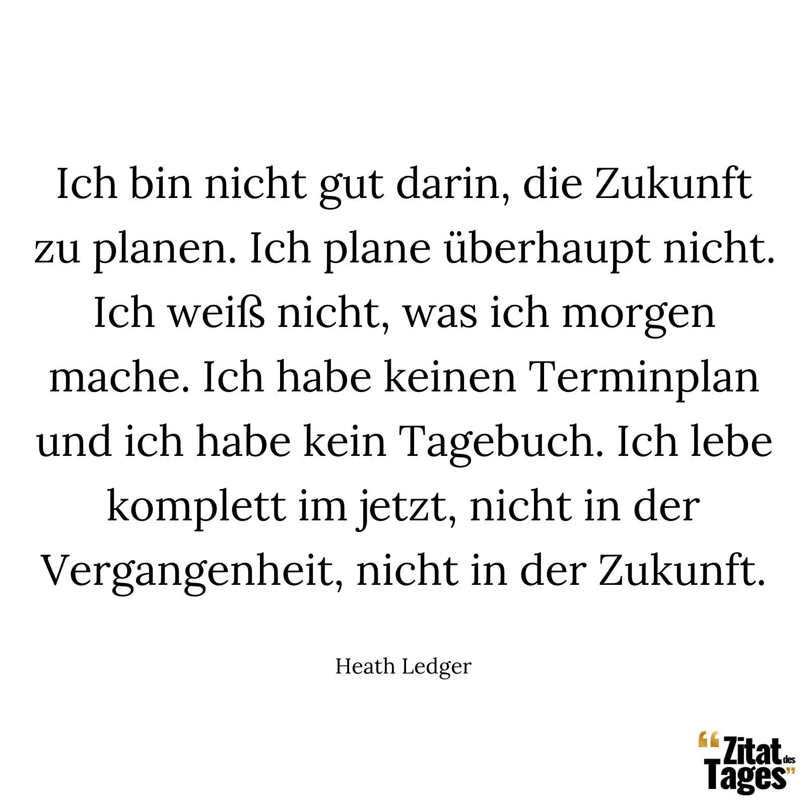 Ich bin nicht gut darin, die Zukunft zu planen. Ich plane überhaupt nicht. Ich weiß nicht, was ich morgen mache. Ich habe keinen Terminplan und ich habe kein Tagebuch. Ich lebe komplett im jetzt, nicht in der Vergangenheit, nicht in der Zukunft. - Heath Ledger