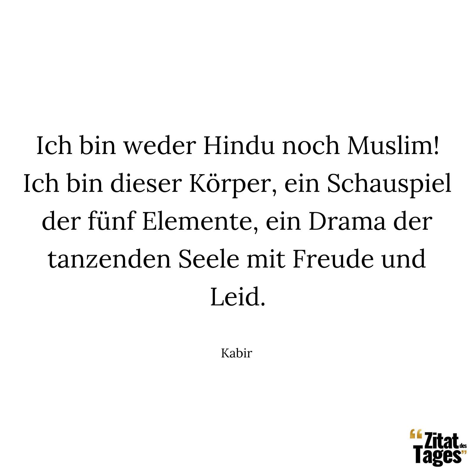 Ich bin weder Hindu noch Muslim! Ich bin dieser Körper, ein Schauspiel der fünf Elemente, ein Drama der tanzenden Seele mit Freude und Leid. - Kabir