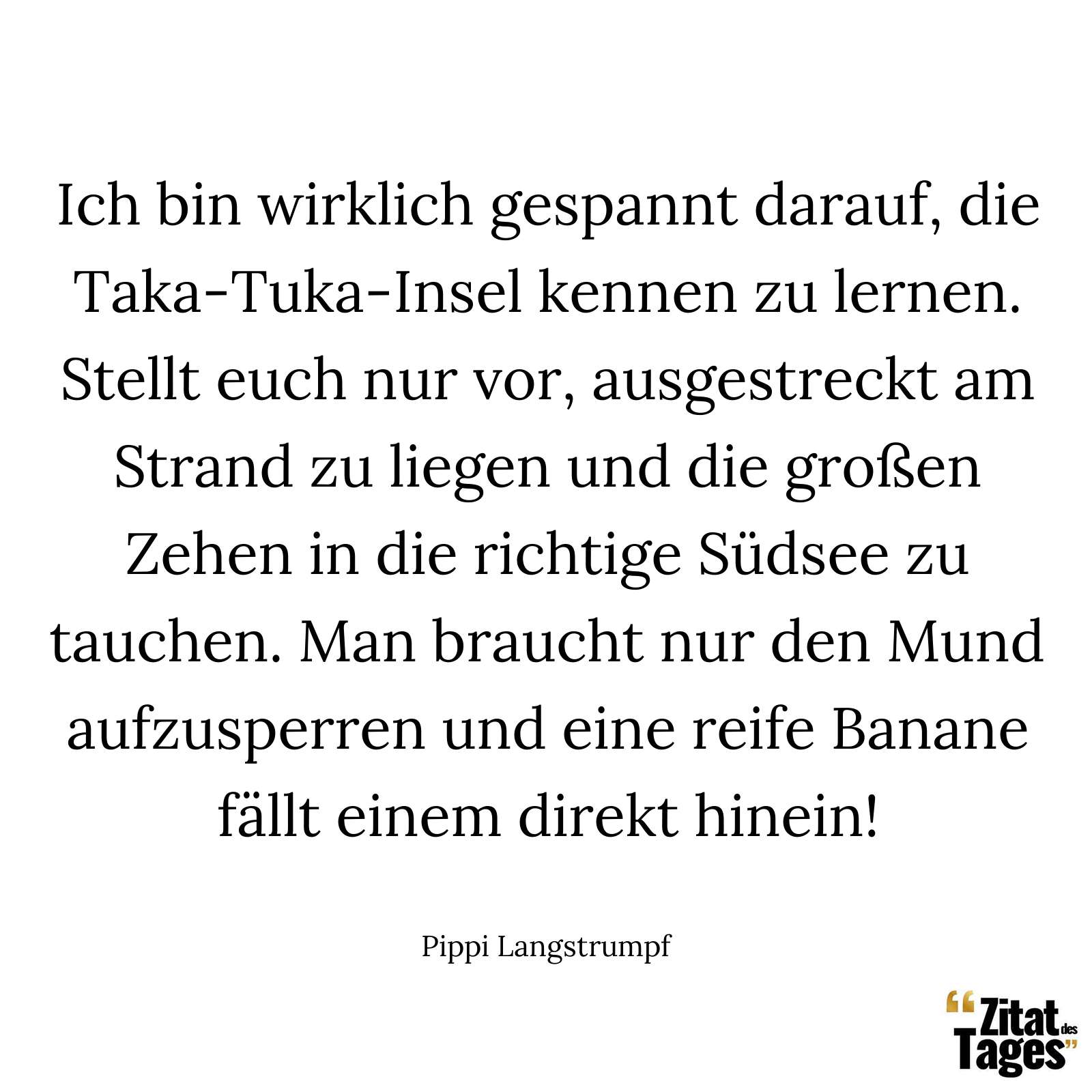 Ich bin wirklich gespannt darauf, die Taka-Tuka-Insel kennen zu lernen. Stellt euch nur vor, ausgestreckt am Strand zu liegen und die großen Zehen in die richtige Südsee zu tauchen. Man braucht nur den Mund aufzusperren und eine reife Banane fällt einem direkt hinein! - Pippi Langstrumpf