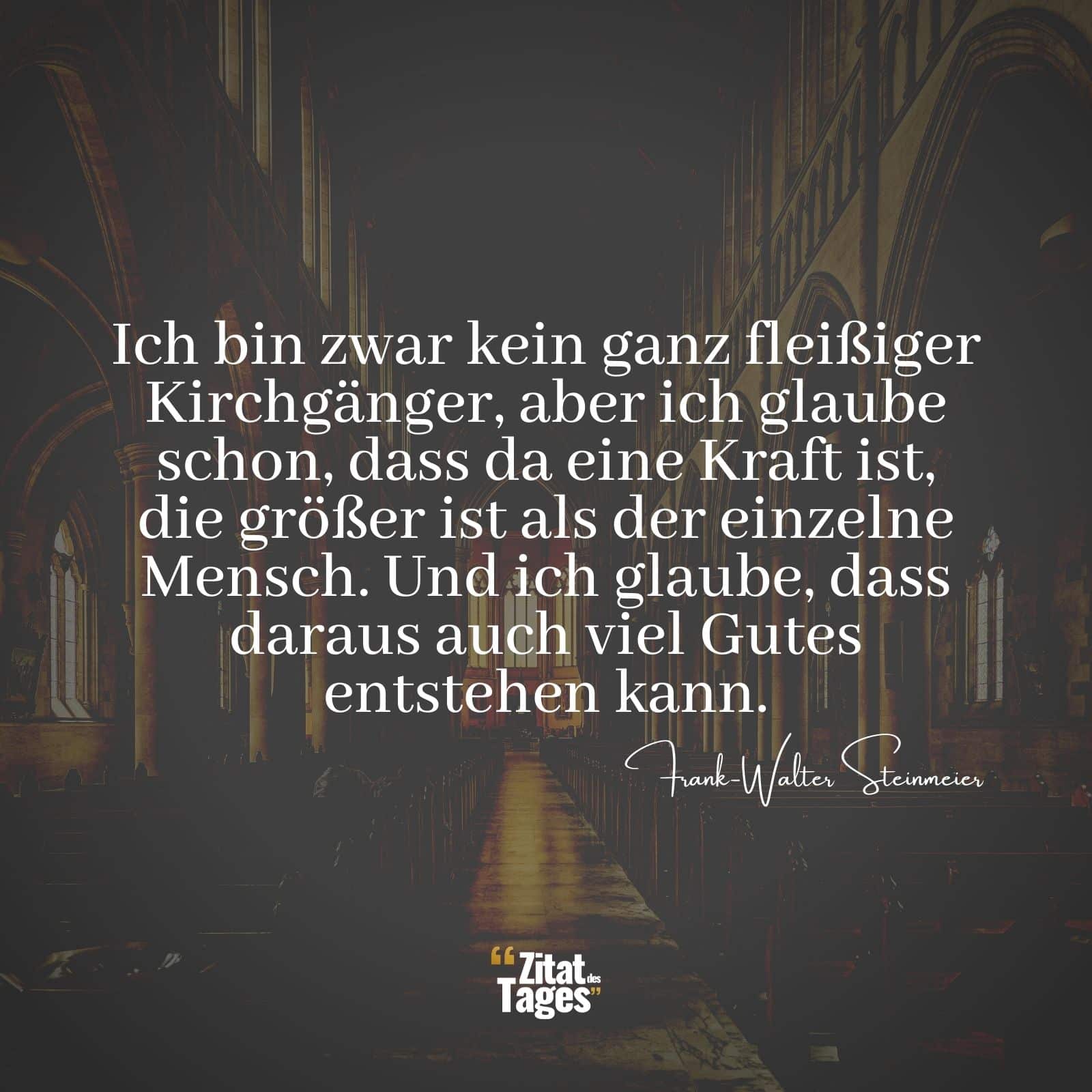 Ich bin zwar kein ganz fleißiger Kirchgänger, aber ich glaube schon, dass da eine Kraft ist, die größer ist als der einzelne Mensch. Und ich glaube, dass daraus auch viel Gutes entstehen kann. - Frank-Walter Steinmeier