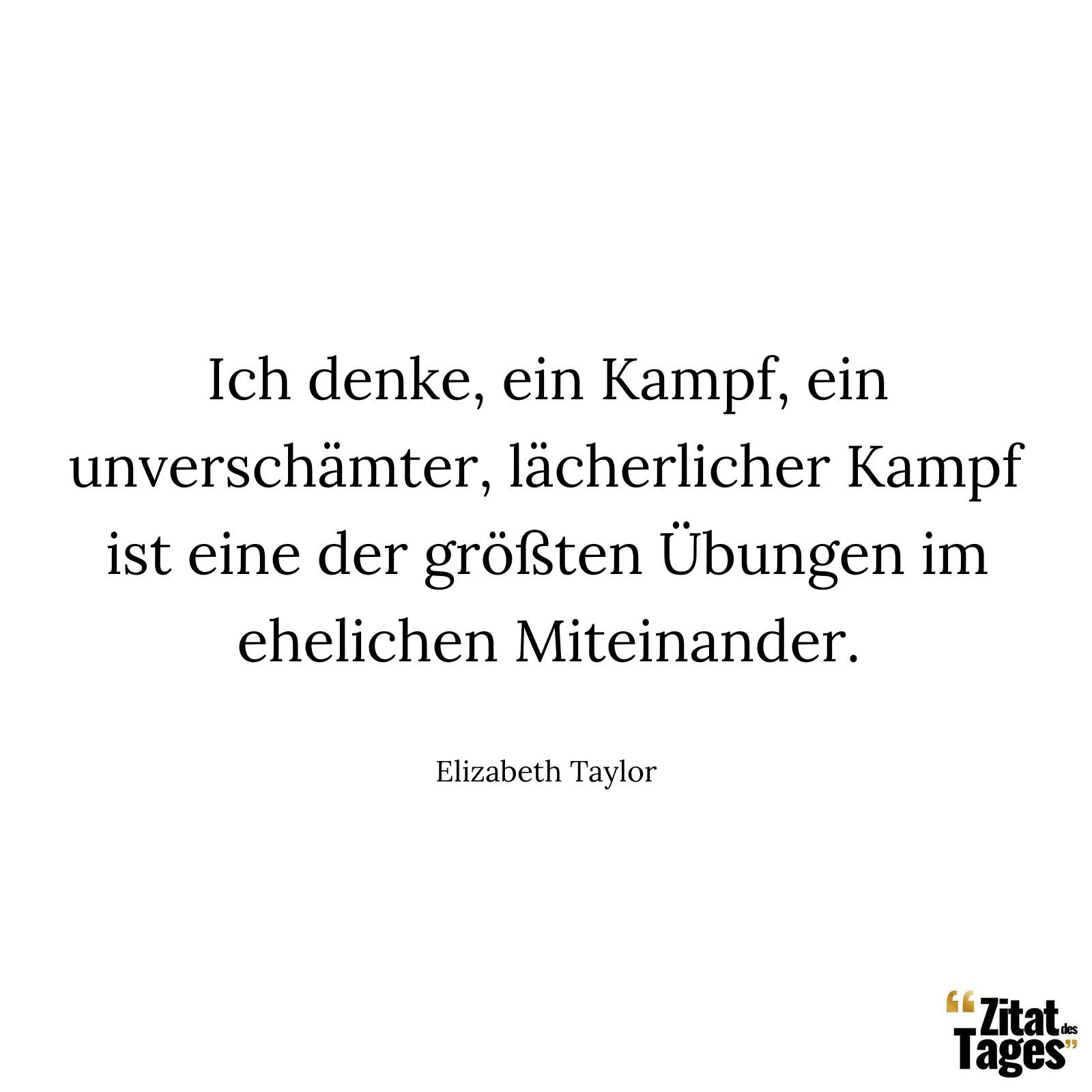 Ich denke, ein Kampf, ein unverschämter, lächerlicher Kampf ist eine der größten Übungen im ehelichen Miteinander. - Elizabeth Taylor