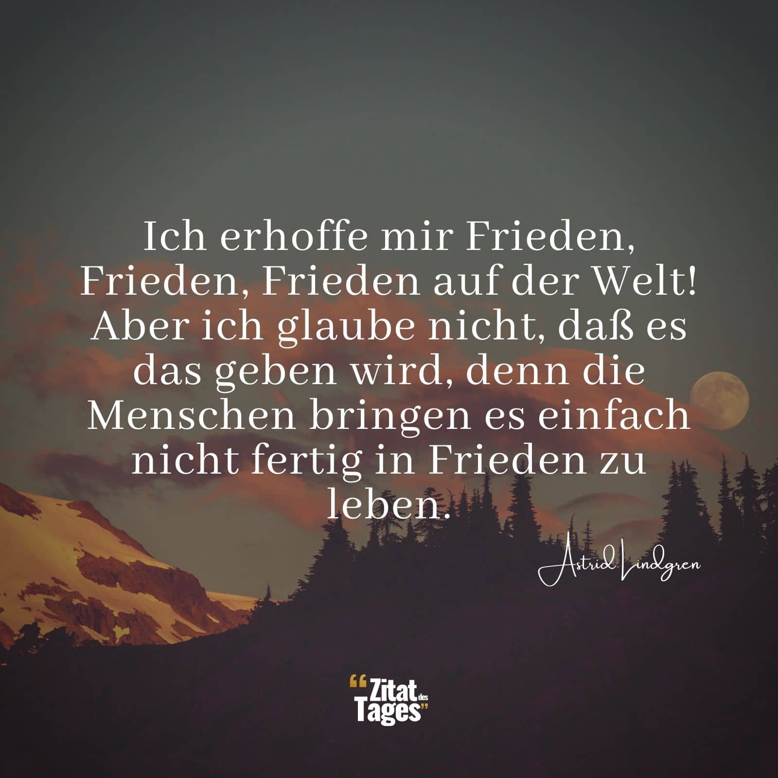 Ich erhoffe mir Frieden, Frieden, Frieden auf der Welt! Aber ich glaube nicht, daß es das geben wird, denn die Menschen bringen es einfach nicht fertig in Frieden zu leben. - Astrid Lindgren