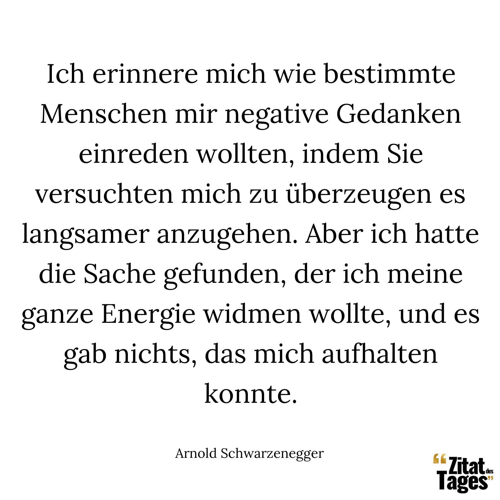 Ich erinnere mich wie bestimmte Menschen mir negative Gedanken einreden wollten, indem Sie versuchten mich zu überzeugen es langsamer anzugehen. Aber ich hatte die Sache gefunden, der ich meine ganze Energie widmen wollte, und es gab nichts, das mich aufhalten konnte. - Arnold Schwarzenegger