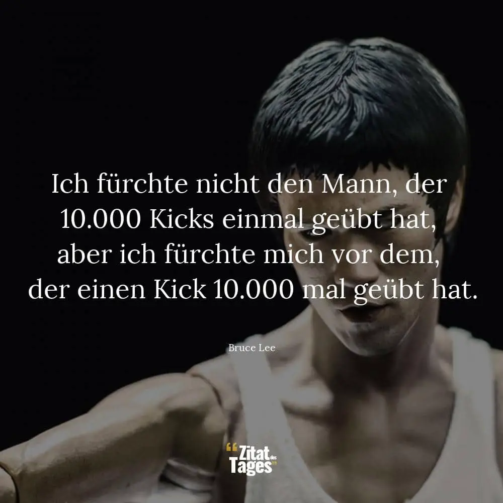 Ich fürchte nicht den Mann, der 10.000 Kicks einmal geübt hat, aber ich fürchte mich vor dem, der einen Kick 10.000 mal geübt hat. - Bruce Lee