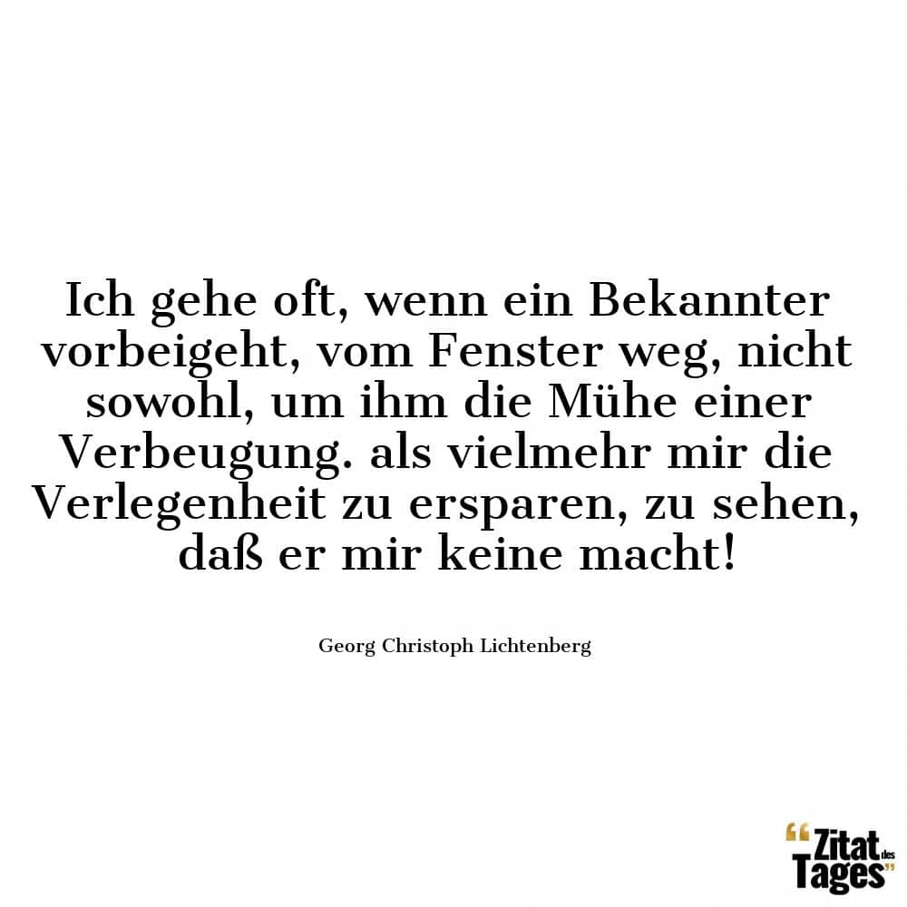 Ich gehe oft, wenn ein Bekannter vorbeigeht, vom Fenster weg, nicht sowohl, um ihm die Mühe einer Verbeugung. als vielmehr mir die Verlegenheit zu ersparen, zu sehen, daß er mir keine macht! - Georg Christoph Lichtenberg