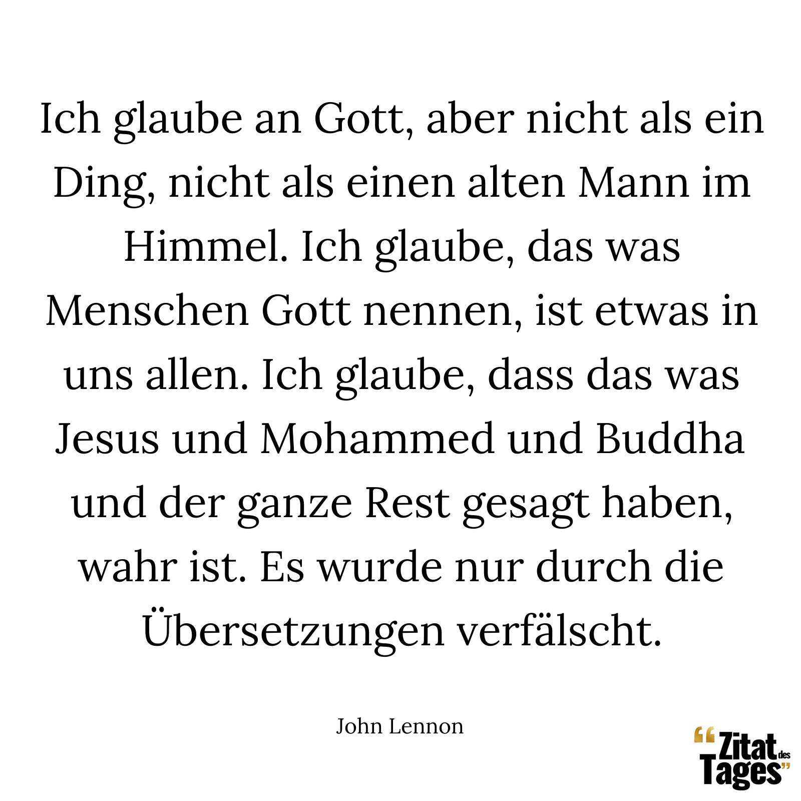 Ich glaube an Gott, aber nicht als ein Ding, nicht als einen alten Mann im Himmel. Ich glaube, das was Menschen Gott nennen, ist etwas in uns allen. Ich glaube, dass das was Jesus und Mohammed und Buddha und der ganze Rest gesagt haben, wahr ist. Es wurde nur durch die Übersetzungen verfälscht. - John Lennon