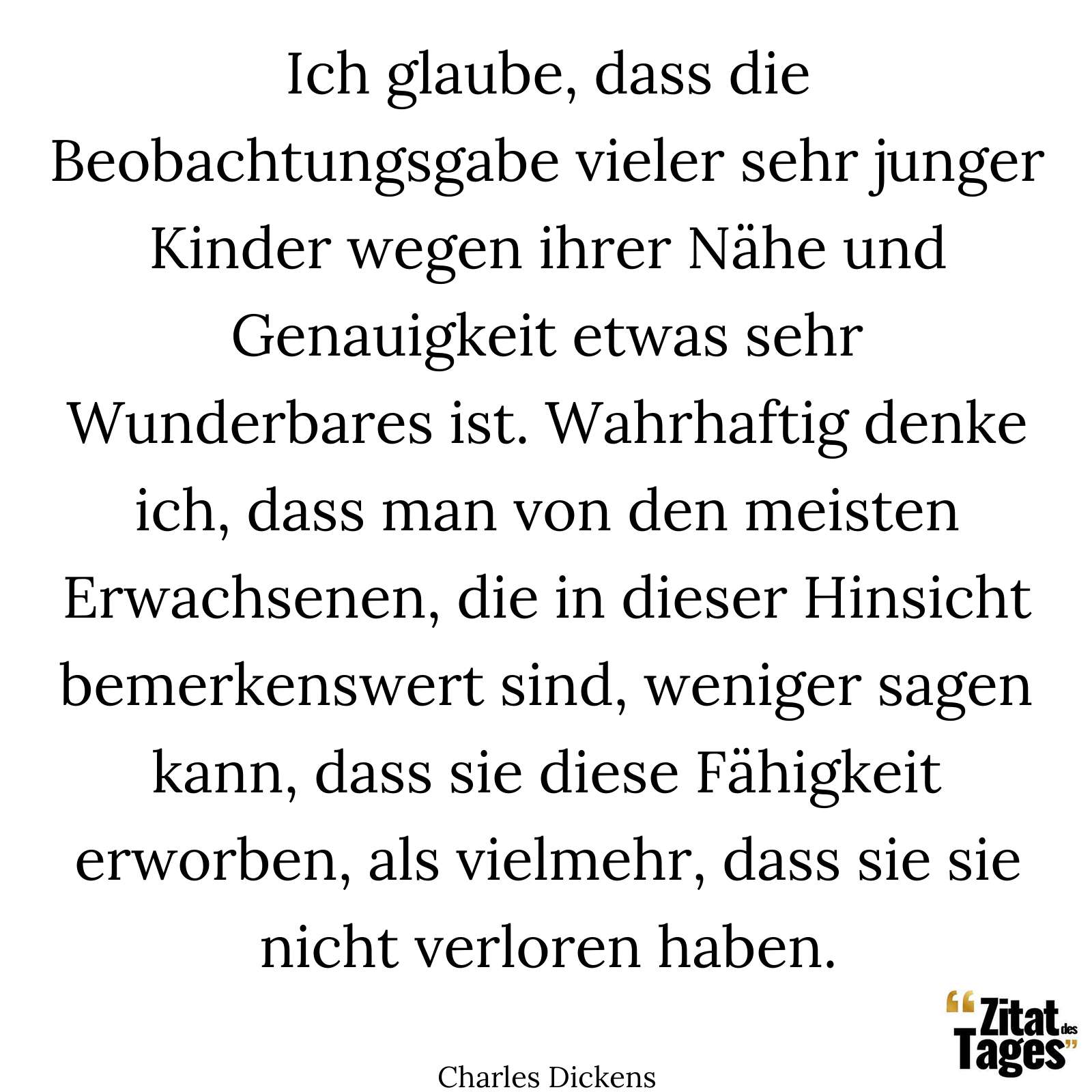 Ich glaube, dass die Beobachtungsgabe vieler sehr junger Kinder wegen ihrer Nähe und Genauigkeit etwas sehr Wunderbares ist. Wahrhaftig denke ich, dass man von den meisten Erwachsenen, die in dieser Hinsicht bemerkenswert sind, weniger sagen kann, dass sie diese Fähigkeit erworben, als vielmehr, dass sie sie nicht verloren haben. - Charles Dickens