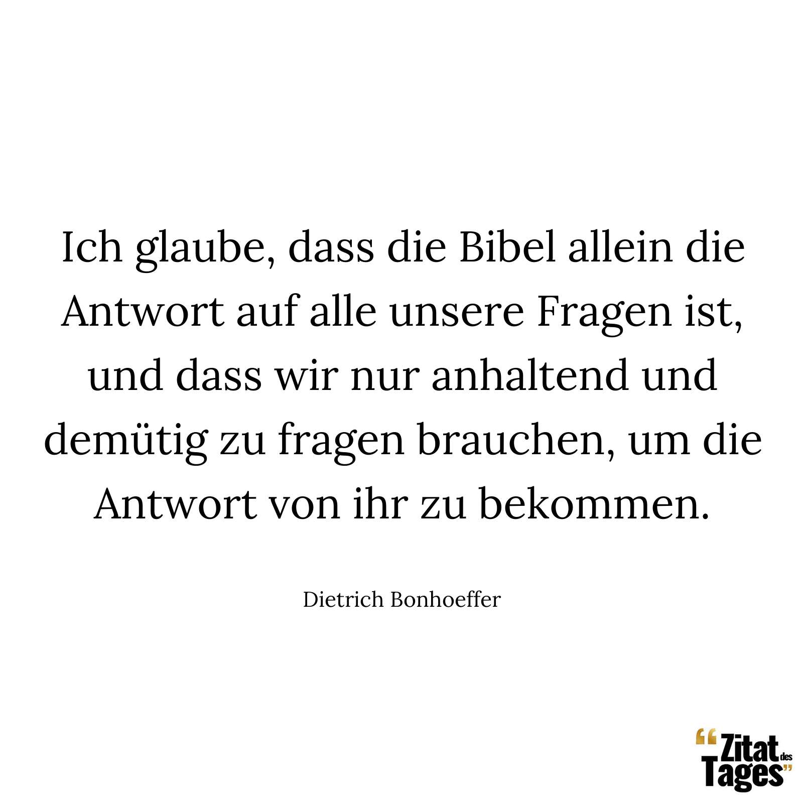 Ich glaube, dass die Bibel allein die Antwort auf alle unsere Fragen ist, und dass wir nur anhaltend und demütig zu fragen brauchen, um die Antwort von ihr zu bekommen. - Dietrich Bonhoeffer