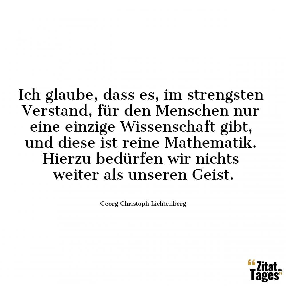 Ich glaube, dass es, im strengsten Verstand, für den Menschen nur eine einzige Wissenschaft gibt, und diese ist reine Mathematik. Hierzu bedürfen wir nichts weiter als unseren Geist. - Georg Christoph Lichtenberg