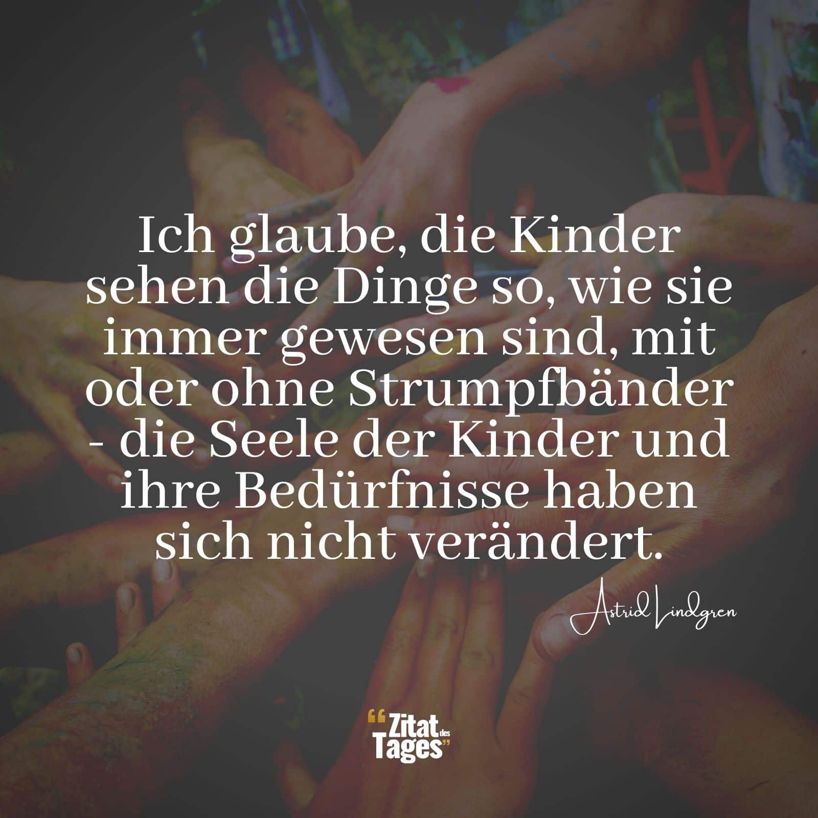 Ich glaube, die Kinder sehen die Dinge so, wie sie immer gewesen sind, mit oder ohne Strumpfbänder - die Seele der Kinder und ihre Bedürfnisse haben sich nicht verändert. - Astrid Lindgren