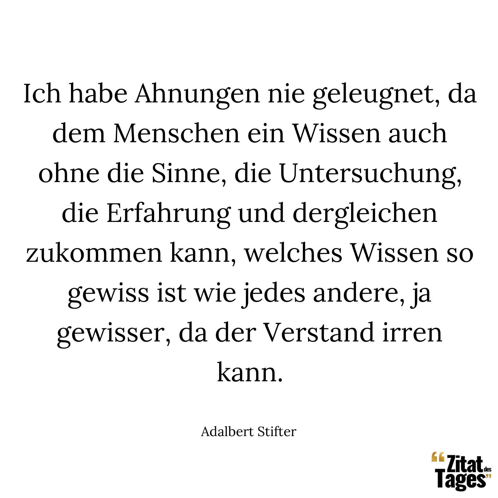 Ich habe Ahnungen nie geleugnet, da dem Menschen ein Wissen auch ohne die Sinne, die Untersuchung, die Erfahrung und dergleichen zukommen kann, welches Wissen so gewiss ist wie jedes andere, ja gewisser, da der Verstand irren kann. - Adalbert Stifter