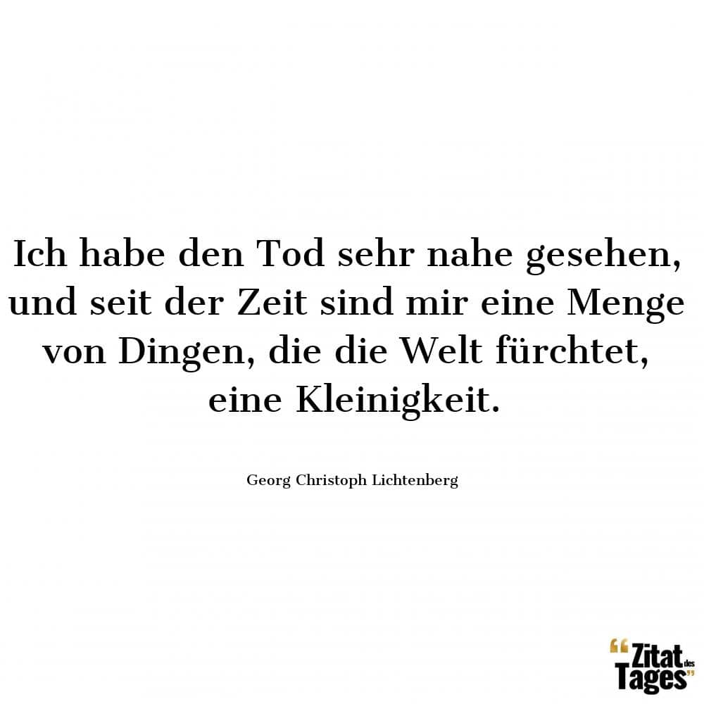 Ich habe den Tod sehr nahe gesehen, und seit der Zeit sind mir eine Menge von Dingen, die die Welt fürchtet, eine Kleinigkeit. - Georg Christoph Lichtenberg