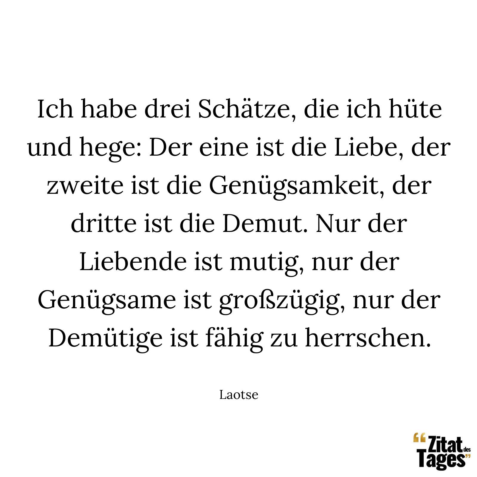 Ich habe drei Schätze, die ich hüte und hege: Der eine ist die Liebe, der zweite ist die Genügsamkeit, der dritte ist die Demut. Nur der Liebende ist mutig, nur der Genügsame ist großzügig, nur der Demütige ist fähig zu herrschen. - Laotse