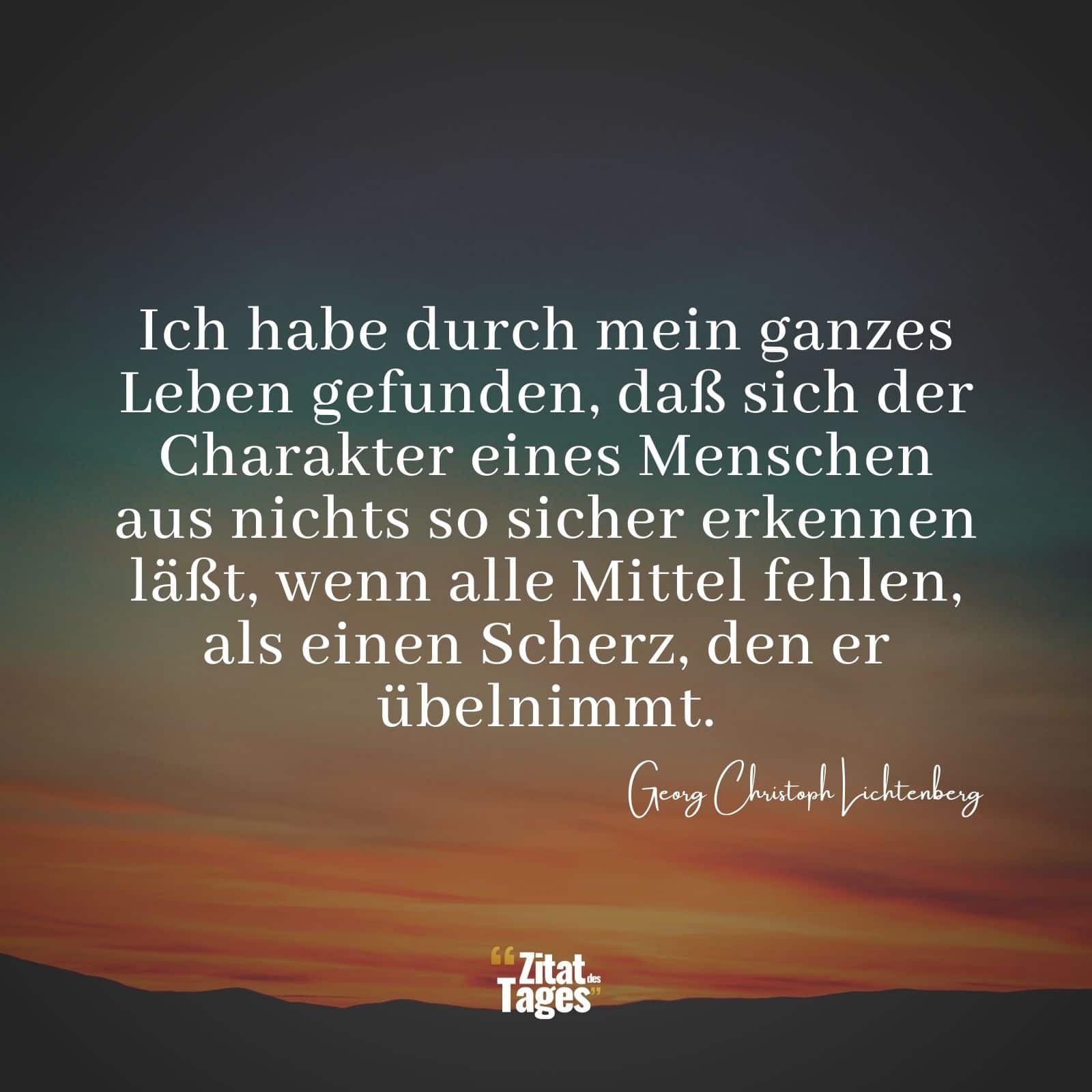 Ich habe durch mein ganzes Leben gefunden, daß sich der Charakter eines Menschen aus nichts so sicher erkennen läßt, wenn alle Mittel fehlen, als einen Scherz, den er übelnimmt. - Georg Christoph Lichtenberg