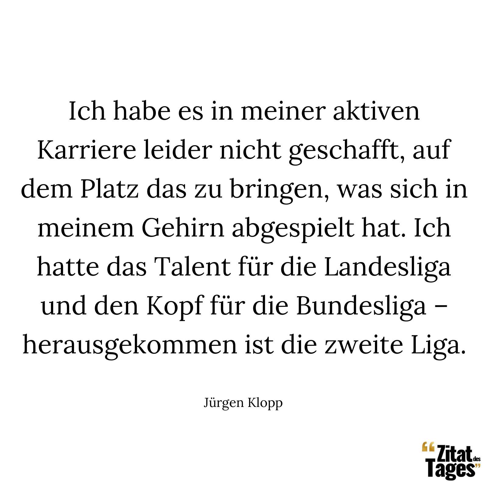 Ich habe es in meiner aktiven Karriere leider nicht geschafft, auf dem Platz das zu bringen, was sich in meinem Gehirn abgespielt hat. Ich hatte das Talent für die Landesliga und den Kopf für die Bundesliga – herausgekommen ist die zweite Liga. - Jürgen Klopp