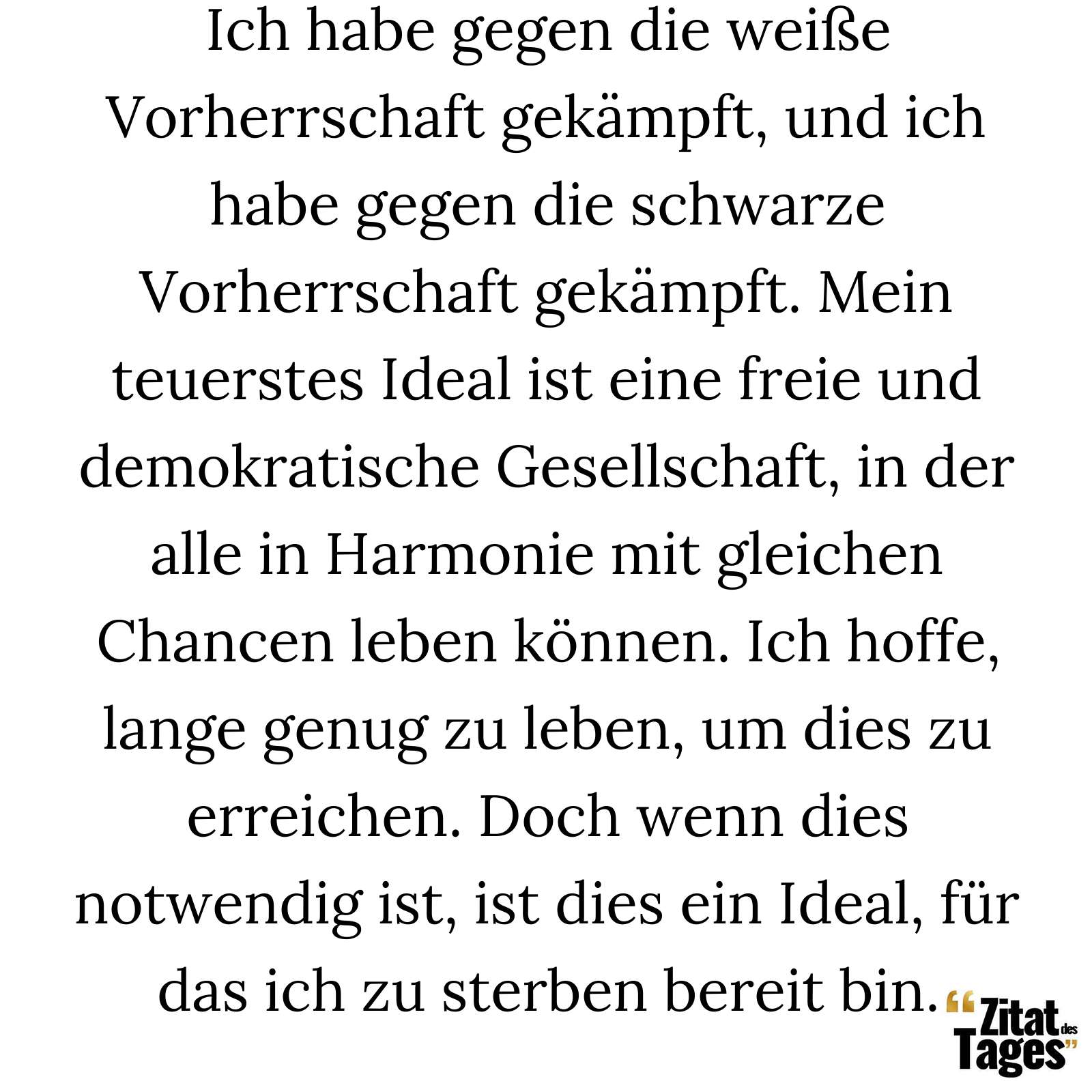 Ich habe gegen die weiße Vorherrschaft gekämpft, und ich habe gegen die schwarze Vorherrschaft gekämpft. Mein teuerstes Ideal ist eine freie und demokratische Gesellschaft, in der alle in Harmonie mit gleichen Chancen leben können. Ich hoffe, lange genug zu leben, um dies zu erreichen. Doch wenn dies notwendig ist, ist dies ein Ideal, für das ich zu sterben bereit bin. - Nelson Mandela