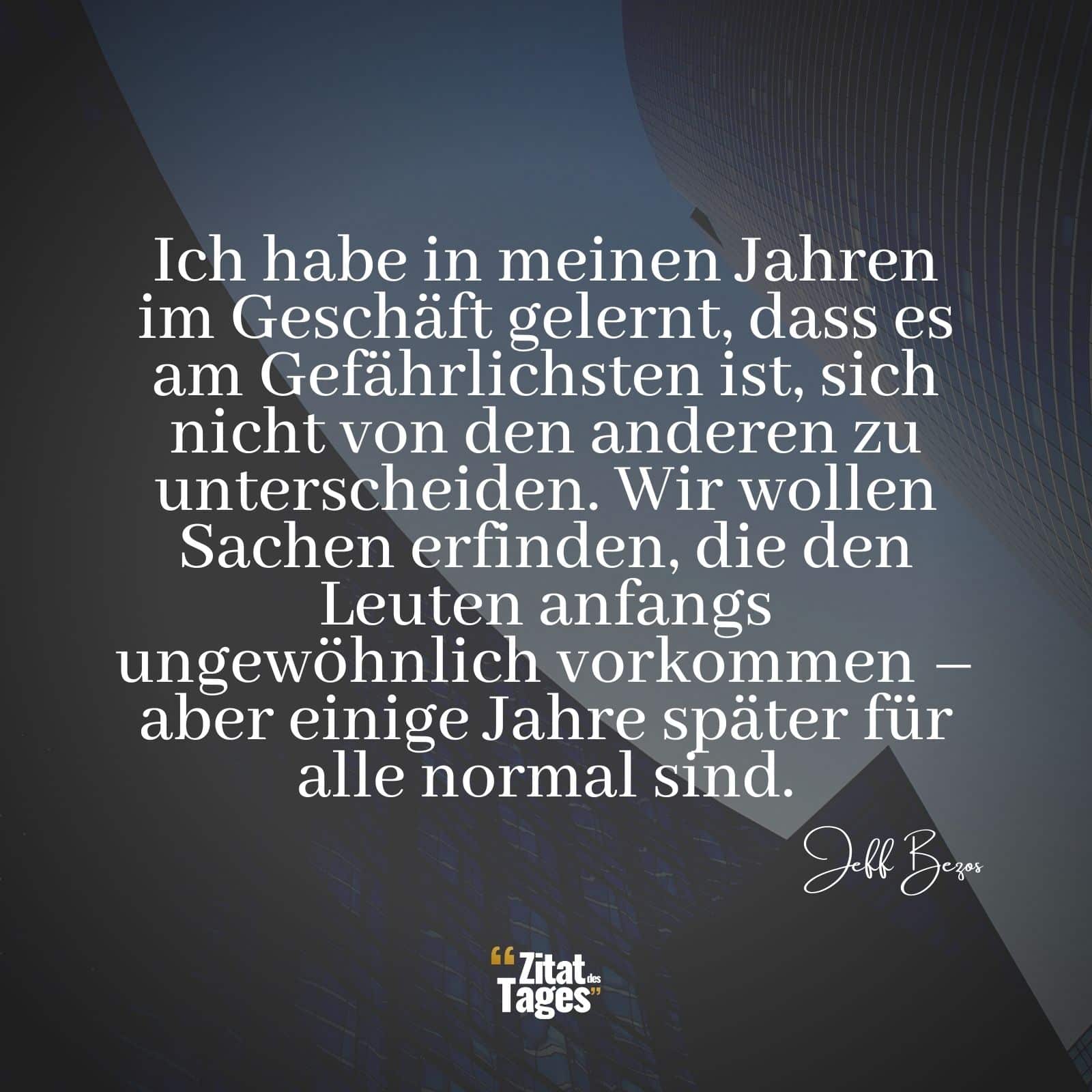 Ich habe in meinen Jahren im Geschäft gelernt, dass es am Gefährlichsten ist, sich nicht von den anderen zu unterscheiden. Wir wollen Sachen erfinden, die den Leuten anfangs ungewöhnlich vorkommen – aber einige Jahre später für alle normal sind. - Jeff Bezos