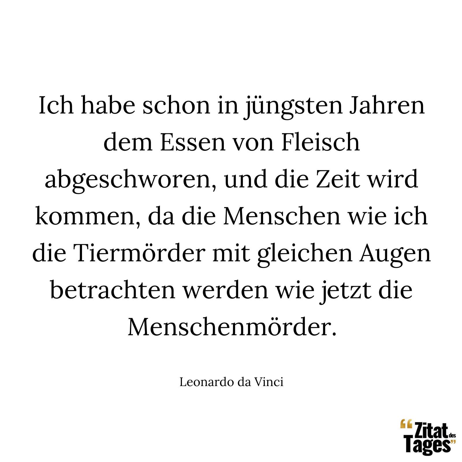 Ich habe schon in jüngsten Jahren dem Essen von Fleisch abgeschworen, und die Zeit wird kommen, da die Menschen wie ich die Tiermörder mit gleichen Augen betrachten werden wie jetzt die Menschenmörder. - Leonardo da Vinci