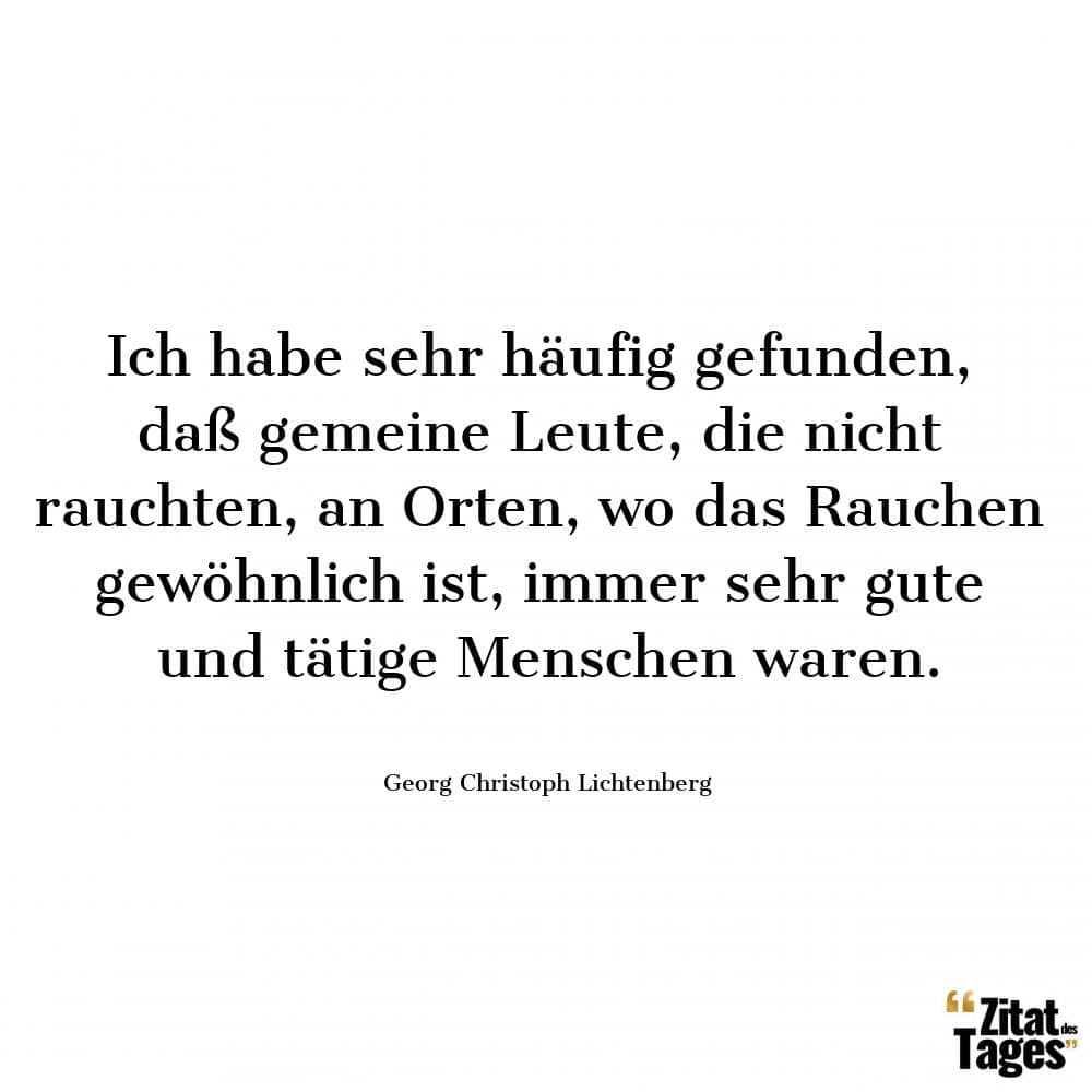 Ich habe sehr häufig gefunden, daß gemeine Leute, die nicht rauchten, an Orten, wo das Rauchen gewöhnlich ist, immer sehr gute und tätige Menschen waren. - Georg Christoph Lichtenberg