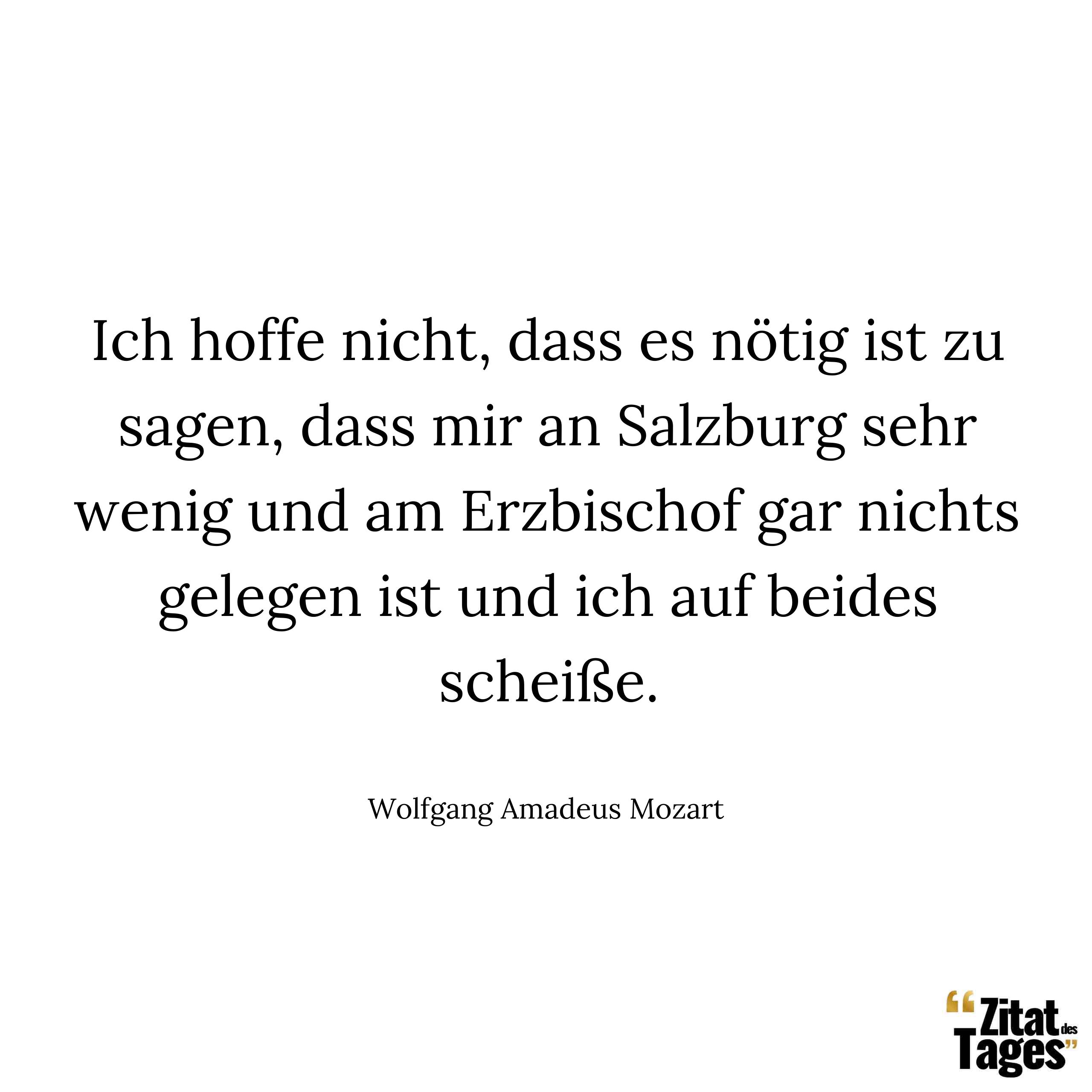 Ich hoffe nicht dass es nötig ist zu sagen dass mir an Salzburg sehr wenig und am Erzbischof gar nichts gelegen ist und ich auf beides scheiße. - Wolfgang Amadeus Mozart