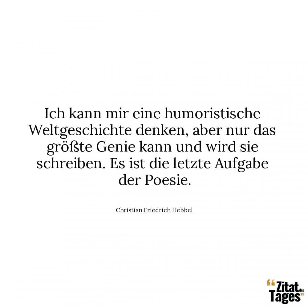 Ich kann mir eine humoristische Weltgeschichte denken, aber nur das größte Genie kann und wird sie schreiben. Es ist die letzte Aufgabe der Poesie. - Christian Friedrich Hebbel