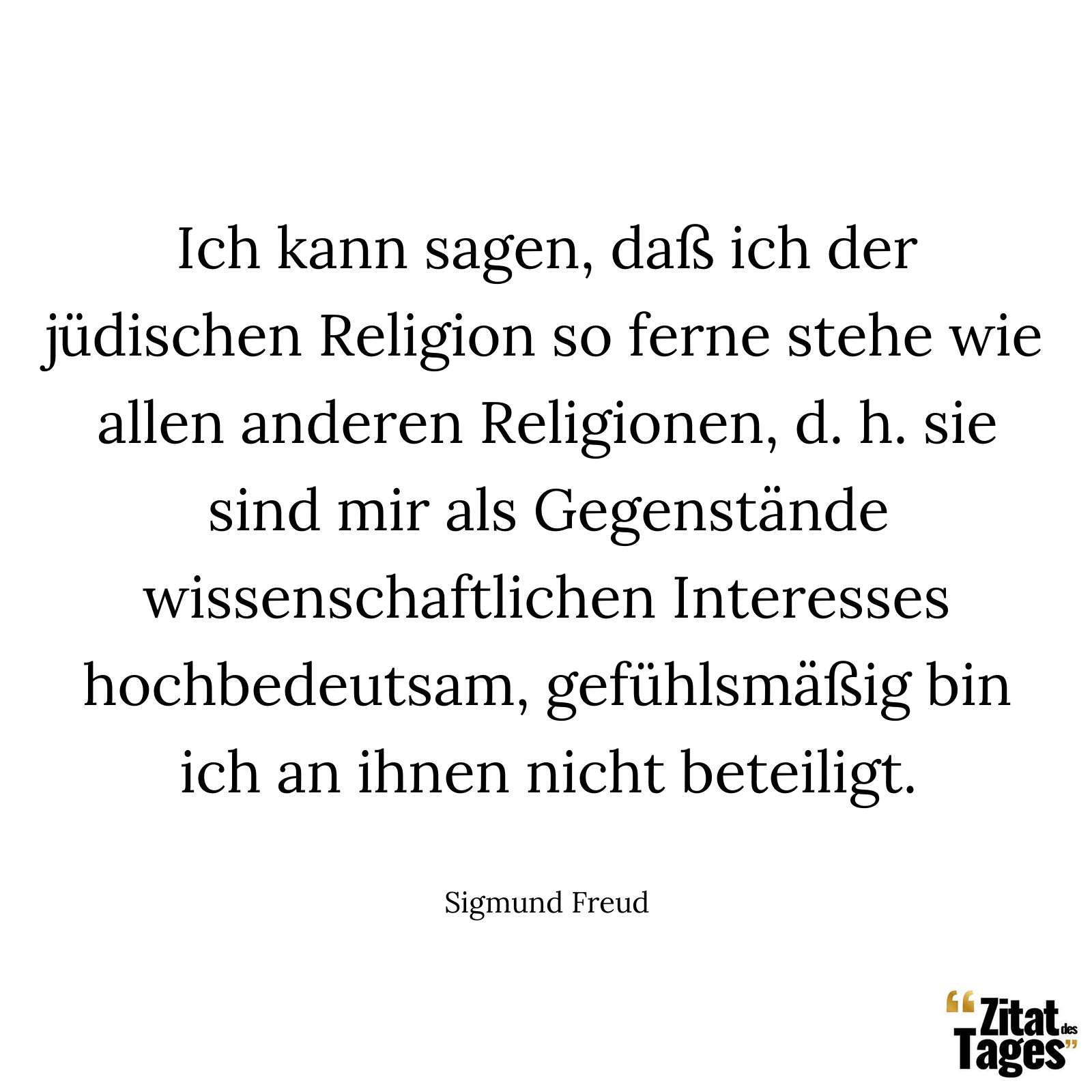 Ich kann sagen, daß ich der jüdischen Religion so ferne stehe wie allen anderen Religionen, d. h. sie sind mir als Gegenstände wissenschaftlichen Interesses hochbedeutsam, gefühlsmäßig bin ich an ihnen nicht beteiligt. - Sigmund Freud