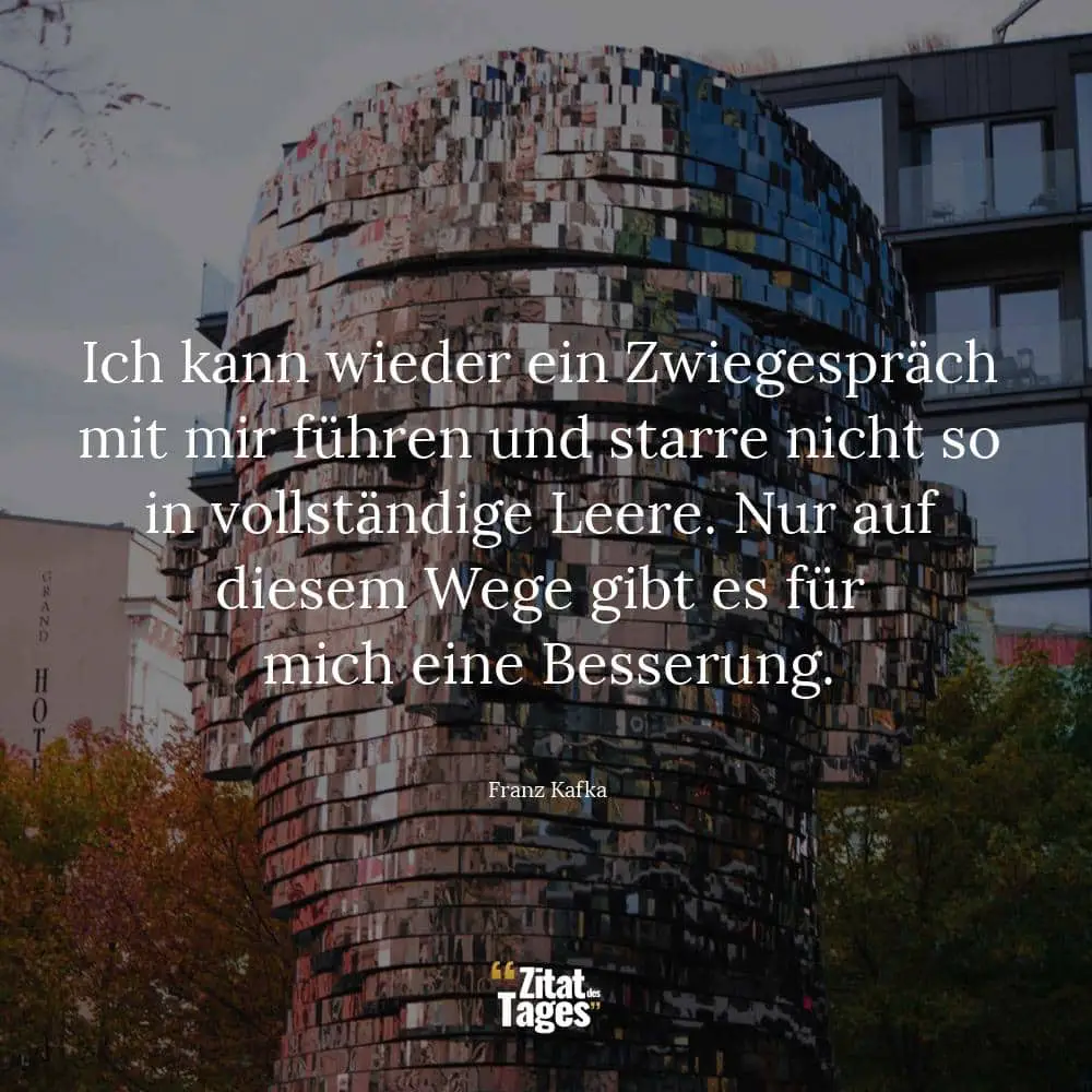 Ich kann wieder ein Zwiegespräch mit mir führen und starre nicht so in vollständige Leere. Nur auf diesem Wege gibt es für mich eine Besserung. - Franz Kafka