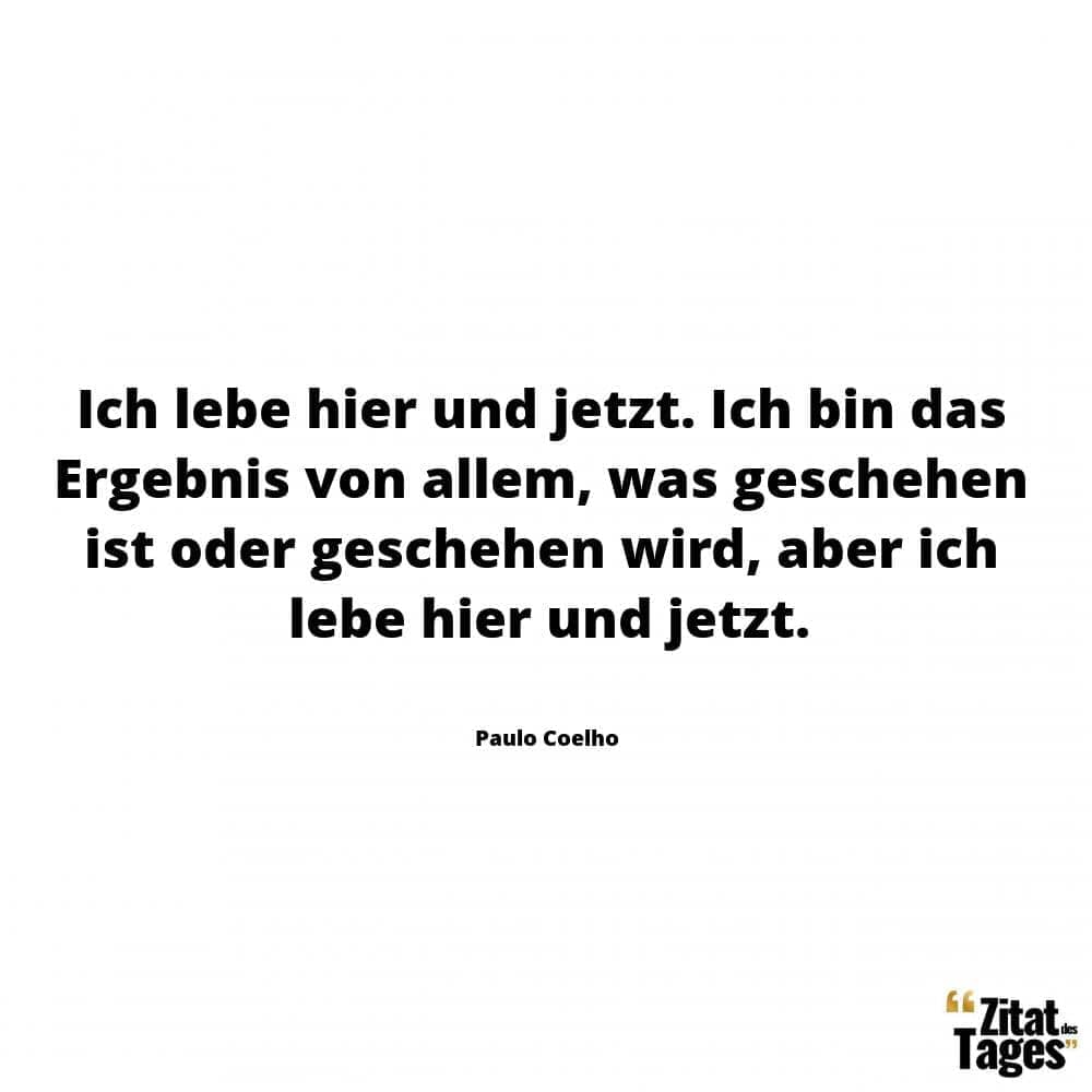 Ich lebe hier und jetzt. Ich bin das Ergebnis von allem, was geschehen ist oder geschehen wird, aber ich lebe hier und jetzt. - Paulo Coelho