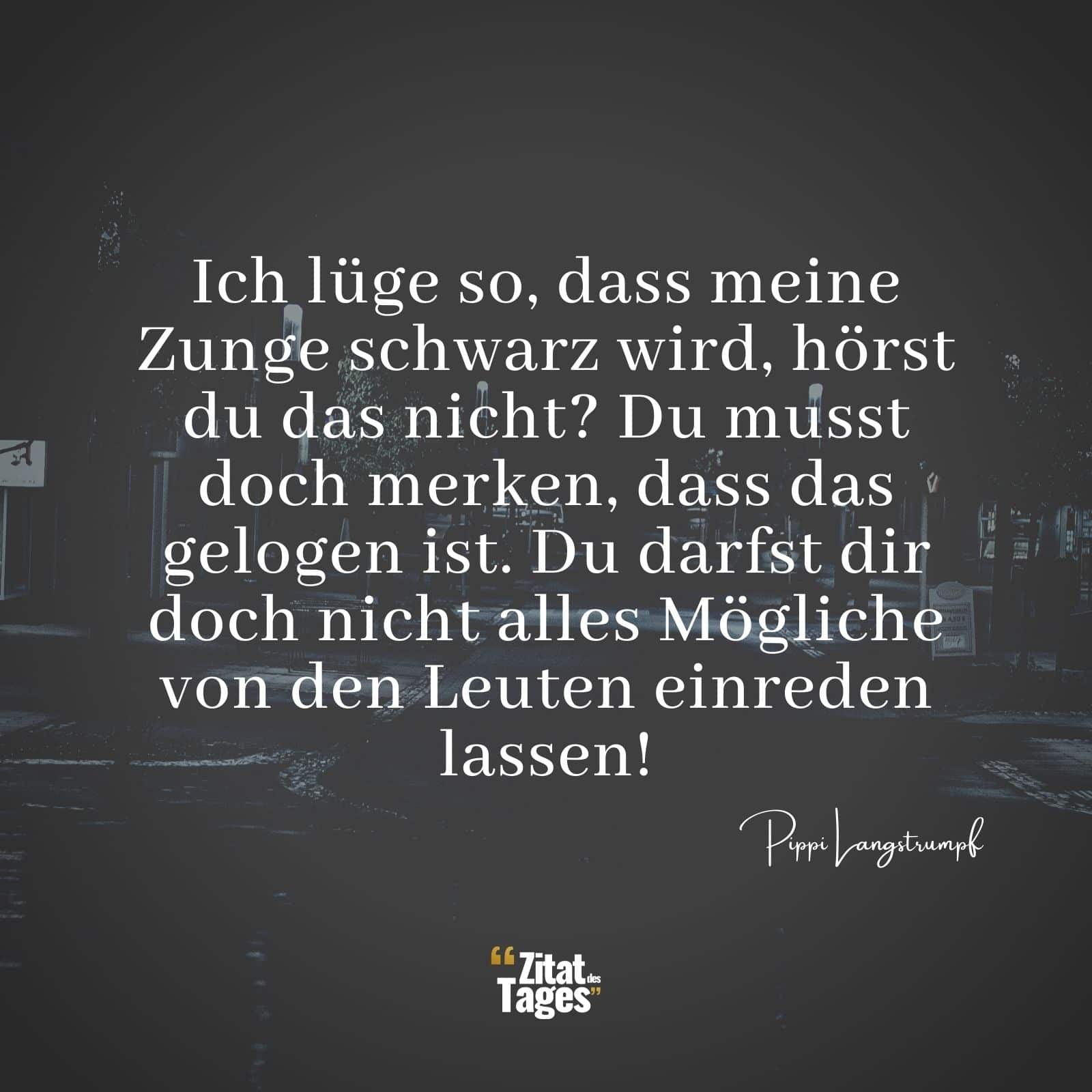 Ich lüge so, dass meine Zunge schwarz wird, hörst du das nicht? Du musst doch merken, dass das gelogen ist. Du darfst dir doch nicht alles Mögliche von den Leuten einreden lassen! - Pippi Langstrumpf